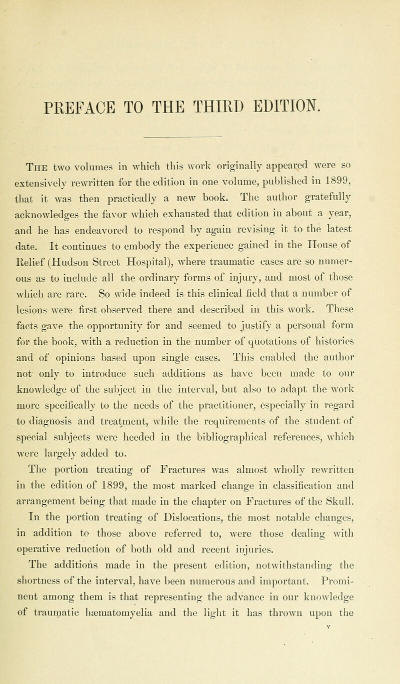 The two volumes in which this work originally appeared were so extensively rewritten for the edition in one volume, published in 1899, that it was then practically a new book. The author gratefully acknowledges the favor which exhausted that edition in about a year, and he has endeavored to respond by again revising it to the latest date. It continues to embody the experience gained in the House.of Relief (Hudson Street Hospital), where traumatic cases are so numer- ous as to include all the ordinary forms of injury, and most of those which are rare. So wide indeed is this clinical field that a number of lesions were first observed there and described in this work. These facts gave the opportunity for and seemed to justify a personal form for the book, Mdtli a reduction in the number of quotations of histories and of opinions based upon single cases. This enabled the author not' only to introduce such additions as have been made to our knowledge of the subject in the interval, but also to adapt the work more specifically to the needs of the practitioner, especially in regard to diagnosis and treatment, while the requirements of the student of special subjects were heeded in the bibliographical references, which were largely added to. The portion treating of Fractures was almost wholly rewritten in the edition of 1899, the most marked change in classification and arrangement being that made in the chapter on Fractures of the Skull. In the portion treating of Dislocations, the most notable changes, in addition to those above referred to, were those dealing with operative reduction of both old and recent injuries. The additions made in the present edition, notwithstanding the shortness of the interval, have been numerous and important. Promi- nent among them is that representing the advance in our knowledge of traumatic heematomyelia and the light it has thrown upon the