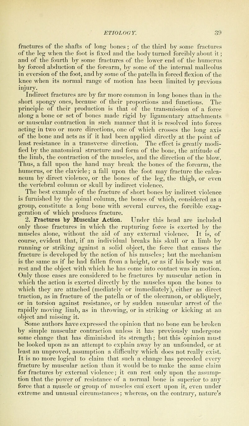 fractures of the shafts of long bones; of the third by some fractures of the leg when the foot is fixed and the body turned forcibly about it; and of the fourth by some fractures of the lower end of the humerus by forced abduction of the forearm, by some of the internal malleolus in eversion of the foot, and by some of the patella in forced flexion of the knee when its normal range of motion has been limited by previous injury. Indirect fractures are by far more common in long bones than in the short spongy ones, because of their proportions and functions. The principle of their production is that of the transmission of a force along a bone or set of bones made rigid by ligamentary attachments or muscular contraction in such manner that it is resolved into forces acting in two or more directions, one of which crosses the long axis of the bone and acts as if it had been applied directly at the point of least resistance in a transverse direction. The effect is greatly modi- fied by the anatomical structure and form of the bone, the attitude of the limb, the contraction of the muscles, and the direction of the blow. Thus, a fall upon the hand may break the bones of the forearm, the humerus, or the clavicle; a fall upon the foot may fracture the calca- neum by direct violence, or the bones of the leg, the thigh, or even the vertebral column or skull by indirect violence. The best example of the fracture of short bones by indirect violence is furnished by the spinal column, the bones of which, considered as a group, constitute a long bone with several curves, the forcible exag- geration of which produces fracture. 2. Fractures by Muscular Action. Under this head are included only those fractures in which the rupturing force is exerted by the muscles alone, without the aid of any external violence. It is, of course, evident that, if an individual breaks his skull or a limb by running or striking against a solid object, the force that causes the fracture is developed by the action of his muscles; but the mechanism is the same as if he had fallen from a height, or as if his body was at rest and the object with which he has come into contact was in motion. Only those cases are considered to be fractures by muscular action in which the action is exerted directly by the muscles upon the bones to which they are attached (mediately or immediately), either as direct traction, as in fracture of the patella or of the olecranon, or obliquely, or in torsion against resistance, or by sudden muscular arrest of the rapidly moving limb, as in throwing, or in striking or kicking at an object and missing it. Some authors have expressed the opinion that no bone can be broken by simple muscular contraction unless it has previously undergone some change that has diminished its strength; but this opinion must be looked upon as an attempt to explain away by an unfounded, or at least an unproved, assumption a difficulty which does not really exist. It is no more logical to claim that such a change has preceded every fracture by muscular action than it would be to make the same claim for fractures by external violence; it can rest only upon the assump- tion that the power of resistance of a normal bone is superior to any force that a muscle or group of muscles can exert upon it, even under extreme and unusual circumstances; whereas, on the contrary, nature's