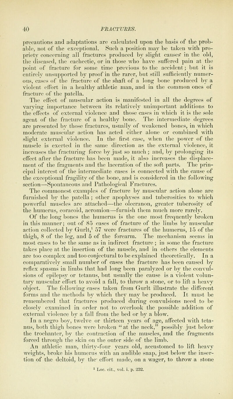 precautions and adaptations are calculated upon the basis of the prob- able, not of the exceptional. Such a position may be taken with pro- priety concerning all fractures produced by slight caused in the old, the diseased, the cachectic, or in those who have suffered pain at the point of fracture for some time previous to the accident; but it is entirely unsupported by proof in the rarer, but still sufficiently numer- ous, cases of the fracture of the shaft of a long bone produced by a violent effort in a healthy athletic man, and in the common ones of fracture of the patella. The eff'ect of muscular action is manifested in all the degrees of varying importance between its relatively unimportant additions to the effects of external violence and those cases in which it is the sole agent of the fracture of a healthy bone. The intermediate degrees are presented by those fractures, usually of weakened bones, in which moderate muscular action has acted either alone or combined with slight external violence. In the first case, when the power of the muscle is exerted in the same direction as the external violence, it increases the fracturing force by just so much ; and, by prolonging its effect after the fracture has been made, it also increases the displace- ment of the fragments and the laceration of the soft parts. The prin- cipal interest of the intermediate cases is connected with the cause of the exceptional fragility of the bone, and is considered in the following section—Spontaneous and Pathological Fractures. The commonest examples of fracture by muscular action alone are furnished by the patella; other apophyses and tuberosities to which powerful muscles are attached—the olecranon, greater tuberosity of the humerus, coracoid, acromion—furnish them much more rarely. Of the long bones the humerus is the one most frequently broken in this manner; out of 85 cases of fracture of the limbs by muscular action collected by Gurlt,^ 57 were fractures of the humerus, 15 of the thigh, 8 of the leg, and 5 of the forearm. The mechanism seems in most cases to be the same as in indirect fracture; in some the fracture takes place at the insertion of the muscle, and in others the elements are too complex and too conjectural to be explained theoretically. In a comparatively small number of cases the fracture has been caused by reflex spasms in limbs that had long been paralyzed or by the convul- sions of epilepsy or tetanus, but usually the cause is a violent volun- tary muscular effort to avoid a fall, to throw a stone, or to lift a heavy object. The following cases taken from Gurlt illustrate the different forms and the methods by which they may be produced. It must be remembered that fractures produced during convulsions need to be closely examined in order not to overlook the possible addition of external violence by a fall from the bed or by a blow. In a negro boy, twelve or thirteen years of age, affected ^v'ith teta- nus, both thigh bones were broken at the neck, possibly just below the trochanter, by the contraction of the muscles, and the fragments forced through the skin on the outer side of the limb. An athletic man, thirty-four years old, accustomed to lift heavy weights, broke his humerus with an audible snap, just below the inser- tion of the deltoid, by the* effort made, on a wager, to throw a stone 1 Loc. cit., vol. i. p. 232.
