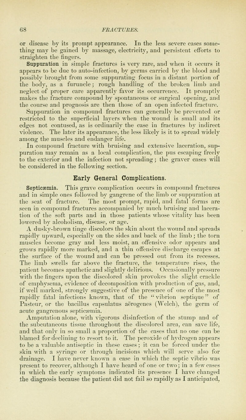 or disease by its prompt appearance. In the less severe cases some- thing may be gained by massage, electricity, and persistent eiForts to straighten the lingers. Suppuration in simple fractures is very rare, and when it occurs it appears to be due to auto-infection, by germs carried by the blood and possibly brought from some suppurating focus in a distant portion of the body, as a furuncle; rough handling of the broken limb and neglect of proper care apparently favor its occurrence. It promptly makes the fracture compound by spontaneous or surgical opening, and the course and prognosis are then those of an open infected fracture. Suppuration in compound fractures can generally be prevented or restricted to the superficial layers when the wound is small and its edges not contused, as is ordinarily the case in fractures by indirect violence. The later its appearance, the less likely is it to sjjread widely amono^ the muscles and endaus^er life. In compound fracture with bruising and extensive laceration, sup- puration may remain as a local complication, the pus escaping freely to the exterior and the infection not spreading; the graver cases will be considered in the following section. Early General Complications. Septicasmia. This grave complication occurs in compound fractures and in simple ones followed by gangrene of the limb or suppuration at the seat of fracture. The most prompt, rapid, and fatal forms are seen in compound fractures accompanied by much bruising and lacera- tion of the soft parts and in those patients whose vitality has been lowered by alcoholism, disease, or age. A dusky-brown tinge discolors the skin about the wound and spreads rapidly upward, especially on the sides and back of the limb; the torn muscles become gray and less moist, an offensive odor appears and grows rapidly more marked, and a thin offensive discharge escapes at the surface of the wound and can be pressed out from its recesses. The limb swells far above the fracture, the temperature rises, the patient becomes apathetic and slightly delirious. Occasionally pressure with the fingers upon the discolored skin ])rovokes the slight crackle of emphysema, evidence of decomposition with production of gas, and, if well marked, strongly suggestive of the presence of one of the most rapidly fatal infections known, that of the  vibrion septique of Pasteur, or the bacillus capsulatus aerogenes (Welch), the germ of acute gangrenous septiceemia. Amputation alone, with vigorous disinfection of the stump and of the subcutaneous tissue throughout the discolored area, can save life, and that only in so small a proportion of the cases that no one can be blamed for declining to resort to it. The peroxide of hydrogen appears to be a valuable antiseptic in these cases; it can be forced under the skin with a syringe or through incisions which will serve also for drainage. I have never known a case in which the septic vibrio was present to recover, although I have heard of one or two; in a few cases in which the early symptoms indicated its presence I have changed the diagnosis because the patient did not fail so rapidly as I anticipated,
