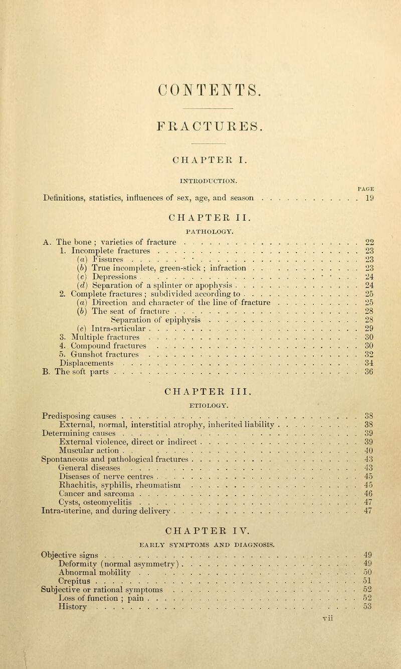 COIMTENTS. FKACTURES. CHAPTEE I. INTRODUCTION. PAGE Definitions, statistics, influences of sex, age, and season 19 CHAPTER II. PATHOLOGY. A. The bone ; varieties of fracture 22 1. Incomplete fractures 23 (a) Fissures ■ • 23 (6) True incomplete, green-stick ; infraction . . 23 (c) Depressions • • . . . 24 (d) Separation of a splinter or apophysis 24 2. Complete fractures ; subdivided according to 25 (a) Direction and character of the line of fracture 25 (6) The seat of fracture 28 Separation of epij^hysis 28 (c) Intra-articular 29 3. Multiple fractures 30 4. Compound fractures 30 5. Gunshot fractures 32 Displacements 34 B. The soft parts 36 CHAPTER III. ETIOLOGY. Predisposing causes 38 External, normal, interstitial atrophy, inherited liability 38 Determining causes 39 External violence, direct or indirect 39 Muscular action . . 40 Spontaneous and pathological fractures 43 General diseases 43 Diseases of nerve centres 45 Rhachitis, syphilis, rheumatism 45 Cancer and sarcoma 46 Cysts, osteomyelitis 47 Intra-uterine, and during delivery 47 CHAPTER IV. EARLY SYMPTOMS AND DIAGNOSIS. Objective signs 49 Deformity (normal asymmetry) 49 Abnormal mobility 50 Crepitus • 51 Subjective or rational symptoms 52 Loss of function ; pain 52 History 53