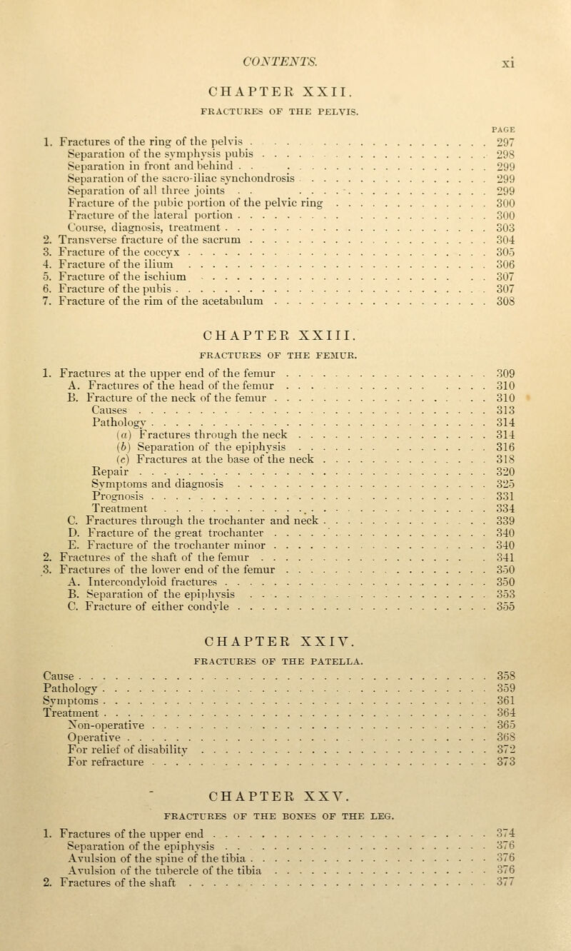 CHAPTER XXII. FRACTITRES OF THE PELVIS. PAGE 1. Fractures of the ring of the pelvis 297 Separation of the symphysis pubis 298 Separation in front and behind . . 299 Separation of the sacro-iliac synchondrosis 299 Separation of all three joints . . . . . . ■ 299 Fracture of the pubic portion of the pelvic ring 300 Fracture of the lateral portion 300 Course, diagnosis, treatment 303 2. Transverse fracture of the sacrum 304 3. Fracture of the coccyx 305 4. Fracture of the ilium 306 5. Fracture of the ischium 307 6. Fracture of the pubis 307 7. Fracture of the rim of the acetabulum 308 CHAPTEE XXIII. FRACTURES OF THE FEHUR. 1. Fractures at the upper end of the femur 309 A. Fractures of the head of the femur 310 B. Fracture of the neck of the femur 310 Causes 313 Pathology 314 (a) Fractures through the neck 314 (6) Separation of the epiphysis 316 (c) Fractures at the base of the neck 318 Repair 320 Svmptoms and diagnosis 325 Prognosis 331 Treatment 334 C. Fractures through the trochanter and neck 339 D. Fracture of the great trochanter ' 340 E. Fracture of the trochanter minor 340 2. Fractures of the shaft of the femur 341 3. Fractures of the lower end of the femur 350 A. Intercondyloid fractures 350 B. Separation of the ei^iphysis 353 C. Fracture of either condyle 355 CHAPTER XXIV. FRACTURES OF THE PATELLA. Cause 358 Pathology 359 Symptoms 361 Treatment 364 Non-operative 365 Operative 368 For relief of disability 372 For refracture 373 CHAPTER XXV. FRACTURES OF THE BONES OF THE LEG. 1. Fractures of the upper end 374 Separation of the epiphysis 376 Avulsion of the spine of the tibia 376 Avulsion of the tubercle of the tibia 376 2. Fractures of the shaft 377