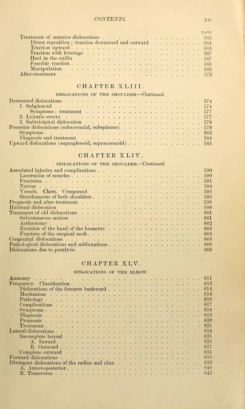PAGE Treatment of anterior dislocations 563 Direct reposition ; traction downward and outward 564 Traction upward 566 Traction with leverage 567 Heel in the axilla 567 Forcible traction 568 Manipulation 569 After-treatment 573 CHAPTER XLIII. DISLOCATIONS OF THE SHOULDER—Continued. Downward dislocations 574 1. Subglenoid 574 Symptoms; treatment 577 2. Luxatio erecta 577 3. Subtricipital dislocation 578 Posterior dislocations (subacromial, subspinous) ... 579 Symptoms 583 Diagnosis and treatment 584 Upward dislocations (supraglenoid, supracoracoid) 585 CHAPTER XLIV. DISLOCATIONS OF THE SHOULDER—Continued. Associated injuries and complications 590 Laceration of muscles 590 Fractures ' 591 Nerves 594 Vessels. Chest. Compound 595 Simultaneous of both shoulders 595 Prognosis and after-treatment 596 Habitual dislocation 598 Treatment of old dislocations 601 Subcutaneous section 601 Arthrotomy 602 Excision of the head of the humerus 603 Fracture of the surgical neck 603 Congenital dislocations 603 Pathological dislocations and subluxations 608 Dislocations due to paralysis 609 CHAPTER XLV. DISLOCATIONS OF THE ELBOW. Anatomy 611 Frequency. Classification 613 Dislocations of the forearm backward 614 Mechanism 614 Pathology 616 Complications 617 Symptoms 618 Diagnosis 619 Prognosis 620 Treatment 621 Lateral dislocations 624 Incomplete lateral 625 A. Inward 626 B. Outward . 627 Complete outward 631 Forward dislocations 635 Divergent dislocations of the radius and ulna 639 A. Antero-posterior 640 B. Transverse 642