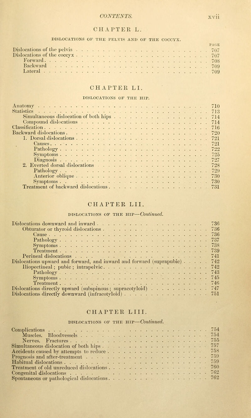 CHAPTER L. DISLOCATIONS OF THE PELVIS AND OP THE COCCYX. PAGE Dislocations of the pelvis 707 Dislocations of the coccyx 707 P^orward 708 Backward 709 Lateral 709 CHAPTER LI. DISLOCATIONS OF THE HIP. Anatomy 710 Statistics ... 713 Simultaneous dislocation of both hips 714 Compound dislocations 714 Classification 716 Backward dislocations 720 1. Dorsal dislocations 721 Causes 721 Pathology 722 Symptoms 725 Diagnosis 727 2. Everted dorsal dislocations 728 Pathology 729 Anterior oblique 730 Symptoms . 730 Treatment of backward dislocations 731 CHAPTER LII. DISLOCATIONS OP THE HIP—Continued. Dislocations downward and inward 736 Obturator or thyroid dislocations . 736 Cause 736 Pathology 737 Symptoms 738 Treatment 739 Perineal dislocations .... 741 Dislocations upward and forward, and inward and forward (suprapubic) 742 Iliopectineal; pubic ; intrapelvic 742 Pathology 743 Symptoms 745 Treatment 746 Dislocations directly upward (subspinous ; supracotyloid) 747 Dislocations directly downward (infracotyloid) 751 CHAPTER LIU. DISLOCATIONS OF THE HIP—Continued. Complications 754 Muscles. Bloodvessels ... 754 Nerves. Fractures 755 Simultaneous dislocation of both hips 757 Accidents caused by attempts to reduce 758 Prognosis and after-treatment 759 Habitual dislocations 759 Treatment of old unreduced dislocations 760 Congenital dislocations 762 Spontaneous or pathological dislocations. - 762