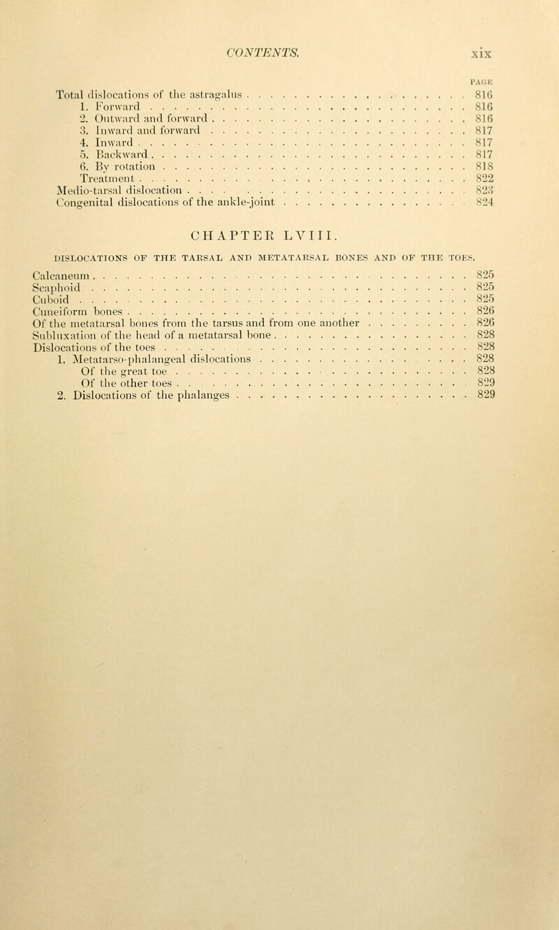 PACK Total dislocations of the astragalus 81G 1. Forward 816 2. Outward and forward 816 3. Inward and forward 817 4. Inward 817 5. Backward 817 6. Bv rotation 818 Treatment 822 Medio-tarsal dislocation 823 Congenital dislocations of the ankle-joint 824 CHAPTER LVIII. DISLOCATIONS OF THE TARSAL AND METATARSAL BONES AND OF THE TOIiS. Calcanenni 825 Scaplioid 825 Cuboid 825 Cuneiform bones 826 Of the metatarsal bones from the tarsus and from one another 826 Subluxation of the head of a metatarsal bone 828 Dislocations of the toes 828 1. Metatarso-phalangeal dislocations 828 Of the great toe 828 Of the other toes 829 2. Dislocations of the phalanges 829