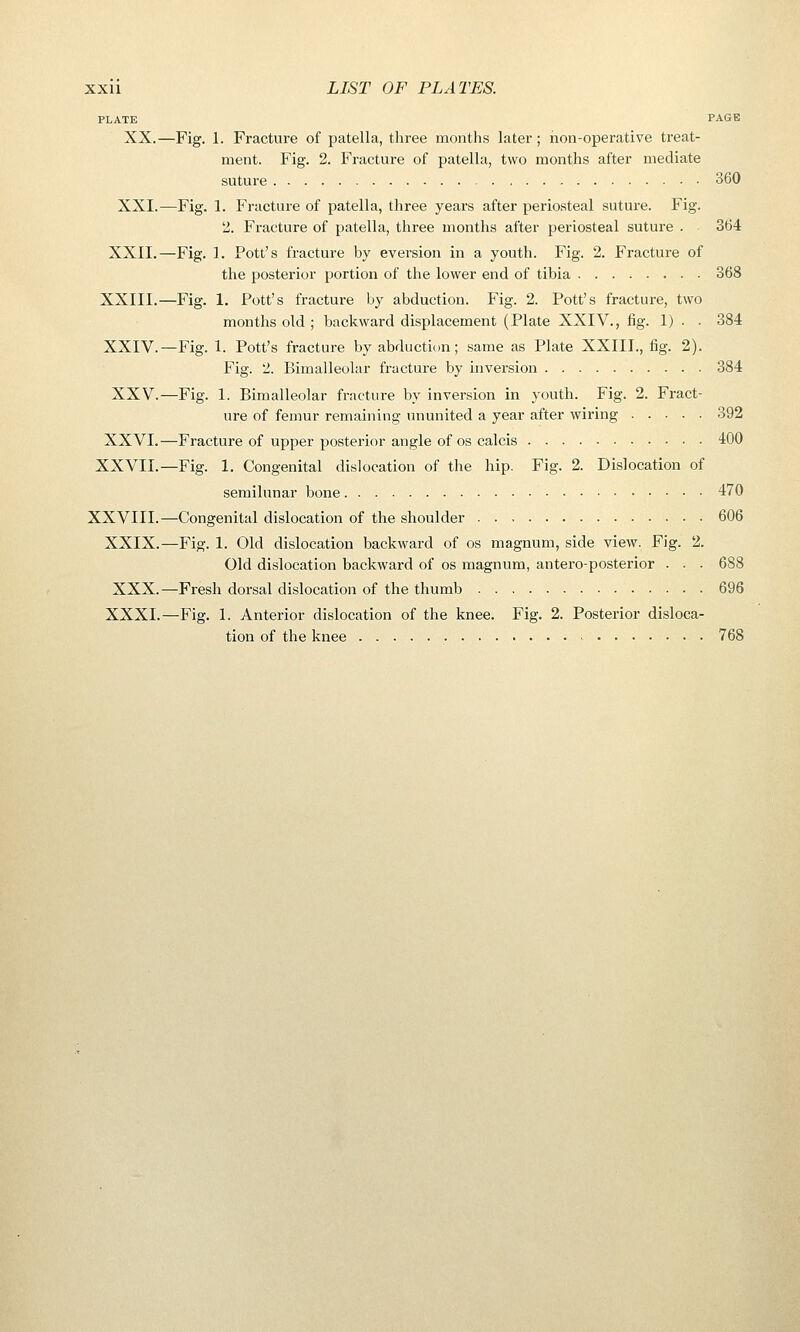 PLATE PAGE XX.—Fig. 1. Fracture of patella, three months later ; non-operative treat- ment. Fig. 2. Fracture of patella, two months after mediate suture 360 XXI.—Fig. 1. Fracture of patella, tliree years after periosteal suture. Fig. '2. Fracture of patella, three months after periosteal suture . 364 XXII.—Fig. 1. Pott's fracture by eversion in a youth. Fig. 2. Fracture of the posterior portion of the lower end of tibia 368 XXIII.—Fig. 1. Pott's fracture by abduction. Fig. 2. Pott's fracture, two months old ; backward displacement (Plate XXIV., fig. 1) . • 384 XXIV.—Fig. 1. Pott's fracture by abducticm; same as Plate XXIII., fig. 2). Fig. 2. Bimalleolar fracture by inversion 384 XXV.—Fig. 1. Bimalleolar fracture by inversion in youth. Fig. 2. Fract- ure of femur remaining ununited a year after wiring 392 XXVI.—Fracture of upper posterior angle of os calcis 400 XXVII.—Fig. 1. Congenital dislocation of the hip. Fig. 2. Dislocation of semilunar bone 470 XXVIII.—Congenital dislocation of the shoulder 606 XXIX.—Fig. 1. Old dislocation backward of os magnum, side view. Fig. 2. Old dislocation backward of os magnum, anteroposterior . . - 688 XXX.—Fresh dorsal dislocation of the thumb 696 XXXI.—Fig. 1. Anterior dislocation of the knee. Fig. 2. Posterior disloca- tion of the knee •- 768