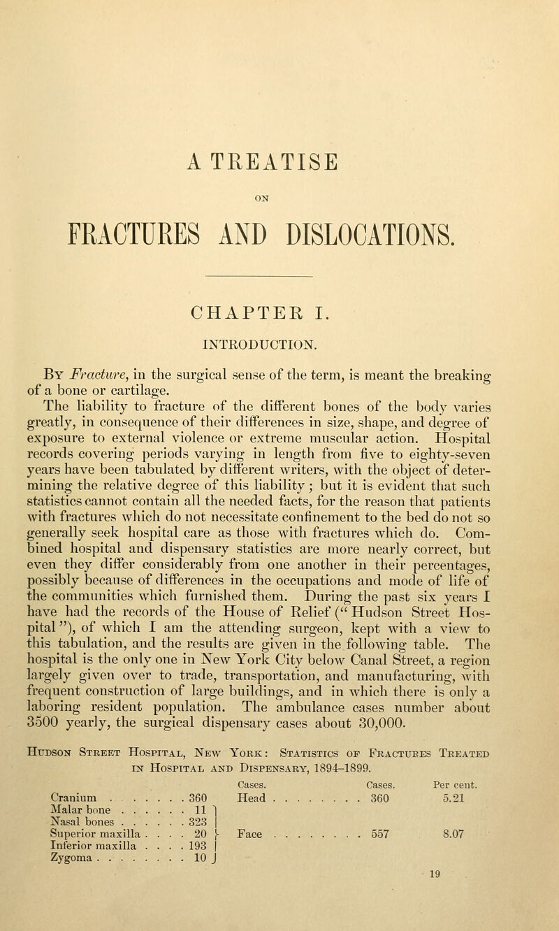 A TREATISE FRACTURES AND DISLOCATIONS. CHAPTER I. INTRODUCTION. By Fracture, in the surgical sense of the term, is meant the breaking of a bone or cartilage. The liability to fracture of the different bones of the body varies greatly, in consequence of their differences in size, shape, and degree of exposure to external violence or extreme muscular action. Hospital records covering periods varying in length from five to eighty-seven years have been tabulated, by different writers, with the object of deter- mining the relative degree of this liability; but it is evident that such statistics cannot contain all the needed facts, for the reason that patients with fractures which do not necessitate confinement to the bed do not so generally seek hospital care as those with fractures which do. Com- bined hospital and dispensary statistics are more nearly correct, but even they differ considerably from one another in their percentages, possibly because of differences in the occupations and mode of life of the communities which furnished them. During the past six years I have had the records of the House of Relief ( Hudson Street Hos- pital ), of which I am the attending surgeon, kept with a view to this tabulation, and the results are given in the following table. The hospital is the only one in New York City below Canal Street, a region largely given over to trade, transportation, and manufacturing, with frequent construction of large buildings, and in which there is only a laboring resident population. The ambulance cases number about 3500 yearly, the surgical dispensary cases about 30,000. Hudson Street Hospitai., New York: Statistics of Fractures Treated IN Hospital and Dispensary, 1894-1899. Cases. Cases. Per cent. Cranium 360 Head 360 5.21 Malar bone 11 ~1 Nasal bones 323 | Superior maxilla .... 20 j- Face 557 8.07 Inferior maxilla . . . . 193 j Zygoma 10 J