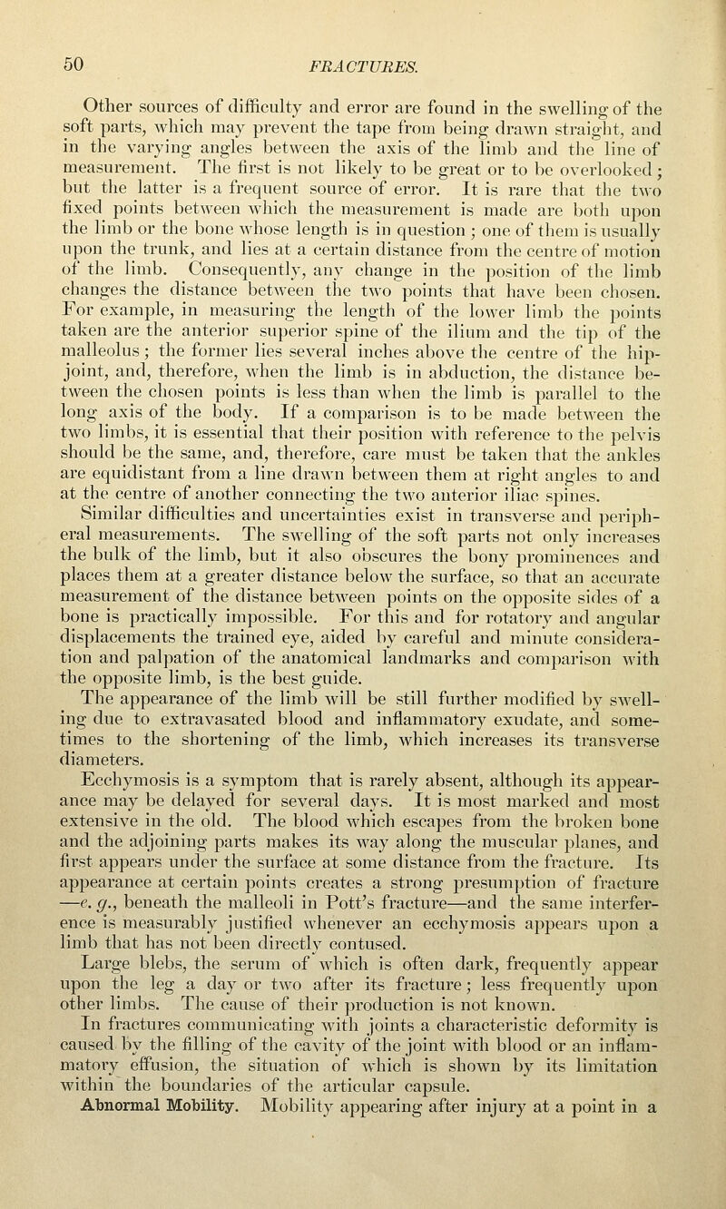 Other sources of difficulty and error are found in the swelling of the soft parts, which may prevent the tape from being drawn straight, and in the varying angles between the axis of the limb and the line of measurement. The first is not likely to be great or to be overlooked; but the latter is a frequent source of error. It is rare that the two fixed points between which the measurement is made are both upon the limb or the bone whose length is in question ; one of them is usually upon the trunk, and lies at a certain distance from the centre of motion of the limb. Consequently, any change in the position of the limb changes the distance between the two points that have been chosen. For example, in measuring the length of the lower limb the points taken are the anterior superior spine of the ilium and the tip of the malleolus; the former lies several inches above the centre of the hip- joint, and, therefore, when the limb is in abduction, the distance be- tween the chosen points is less than when the limb is parallel to the long axis of the body. If a comparison is to be made between the two limbs, it is essential that their position with reference to the pelvis should be the same, and, therefore, care must be taken that the ankles are equidistant from a line drawn between them at right angles to and at the centre of another connecting the two anterior iliac spines. Similar difficulties and uncertainties exist in transverse and periph- eral measurements. The swelling of the soft parts not only increases the bulk of the limb, but it also obscures the bony prominences and places them at a greater distance below the surface, so that an accurate measurement of the distance between points on the opposite sides of a bone is practically impossible. For this and for rotatory and angular displacements the trained eye, aided by careful and minute considera- tion and palpation of the anatomical landmarks and comparison with the opposite limb, is the best guide. The appearance of the limb will be vstill further modified by swell- ing due to extravasated blood and inflammatory exudate, and some- times to the shortening of the limb, which increases its transverse diameters. Ecchymosis is a symptom that is rarely absent, although its appear- ance may be delayed for several days. It is most marked and most extensive in the old. The blood which escapes from the broken bone and the adjoining parts makes its way along the muscular planes, and first appears under the surface at some distance from the fracture. Its appearance at certain points creates a strong presumption of fracture —e. g., beneath the malleoli in Pott's fracture—and the same interfer- ence is measurably justified whenever an ecchymosis appears upon a limb that has not been directly contused. Large blebs, the serum of which is often dark, frequently appear upon the leg a day or two after its fracture; less frequently upon other limbs. The cause of their production is not known. In fractures communicating with joints a characteristic deformity is caused by the filling of the cavity of the joint with blood or an inflam- matoiy eflPusion, the situation of which is shown by its limitation within the boundaries of the articular capsule. Abnormal Mobility. Mobility appearing after injury at a point in a