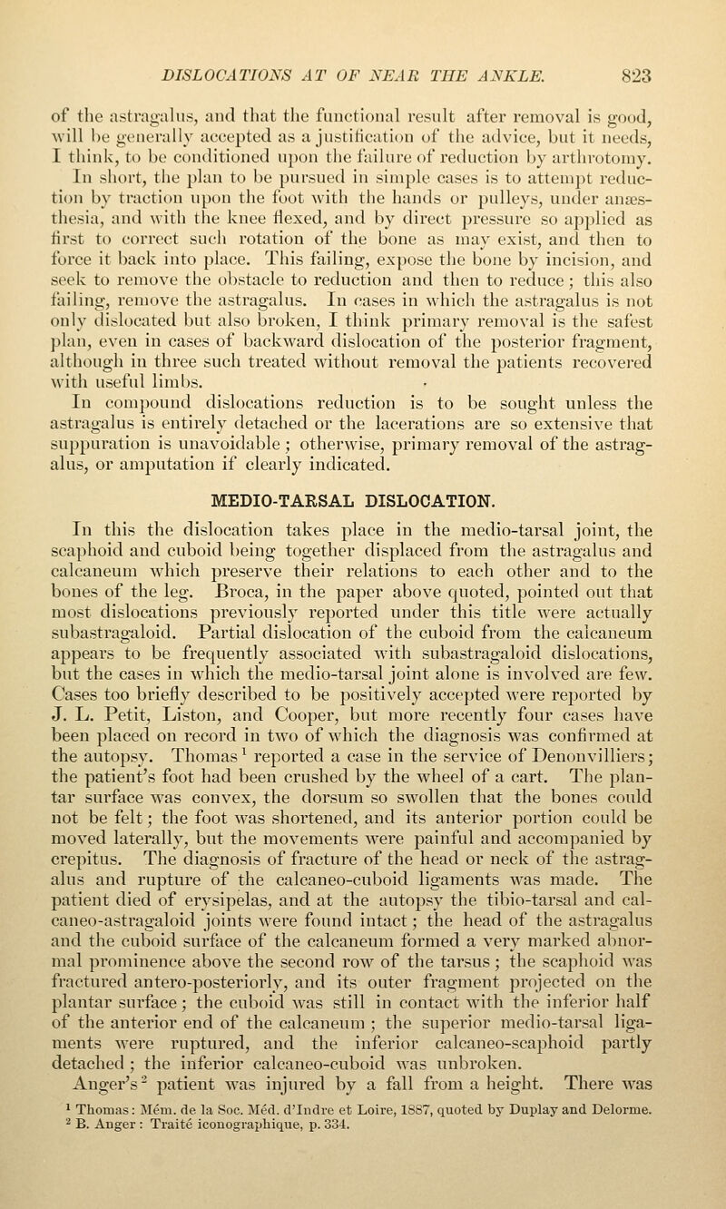 of the astragalus, and that the functional result after removal is good, Avill be generally accepted as a justification of the advice, but it needs, I think, to be conditioned upon the failure of reduction by arthrotomy. In short, the plan to be pursued in simple cases is to attempt reduc- tion by traction upon the foot with the hands or pulleys, under anaes- thesia, and with the knee flexed, and by direct pressure so applied as iirst to correct such rotation of the bone as may exist, and then to force it back into place. This failing, expose the bone by incision, and seek to remove the obstacle to reduction and then to reduce; this also failing, remove the astragalus. In cases in which the astragalus is not only dislocated but also broken, I think primary removal is the safest plan, even in cases of backward dislocation of the posterior fragment, although in three such treated without removal the patients recovered with useful limbs. In compound dislocations reduction is to be sought unless the astragalus is entirely detached or the lacerations are so extensive that suppuration is unavoidable; otherwise, primary removal of the astrag- alus, or amputation if clearly indicated. MEDIO-TARSAL DISLOCATION. In this the dislocation takes place in the medio-tarsal joint, the scaphoid and cuboid being together displaced from the astragalus and calcaneum which preserve their relations to each other and to the bones of the leg. Broca, in the paper above quoted, pointed out that most dislocations previously reported under this title were actually subastragaloid. Partial dislocation of the cuboid from the calcaneum appears to be frequently associated with subastragaloid dislocations, but the cases in wdiich the medio-tarsal joint alone is involved are few. Cases too briefly described to be positively accepted were reported by J. L. Petit, Liston, and Cooper, but more recently four cases have been placed on record in two of which the diagnosis w^as confirmed at the autopsy. Thomas^ reported a case in the service of Denonvilliers; the patient's foot had been crushed by the wheel of a cart. The plan- tar surface was convex, the dorsum so swollen that the bones could not be felt; the foot was shortened, and its anterior portion could be moved laterally, but the movements w^ere painful and accompanied by crepitus. The diagnosis of fracture of the head or neck of the astrag- alus and rupture of the calcaneo-cuboid ligaments was made. The patient died of erysipelas, and at the autopsy the tibio-tarsal and cal- caneo-astragaloid joints were found intact; the head of the astragalus and the cuboid surface of the calcaneum formed a very marked abnor- mal prominence above the second row of the tarsus; the scaphoid was fractured antero-posteriorly, and its outer fragment projected on the plantar surface; the cuboid was still in contact with the inferior half of the anterior end of the calcaneum ; the superior medio-tarsal liga- ments were ruptured, and the inferior calcaneo-scaphoid partly detached ; the inferior calcaneo-cuboid was unbroken. Anger's^ patient w^as injured by a fall from a height. There was 1 Thomas: Mem. de la Soc. Med. d'Indre et Loire, 1887, quoted by Duplay and Delorme. ^ B. Auger : Traite iconograpliique, p. 334.