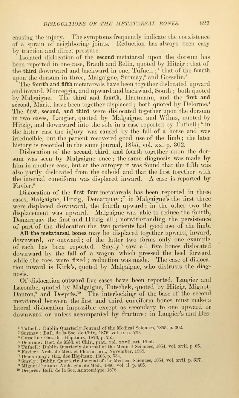 cansino- the injury. The symptoms frequently indicate the coexistence of a sprain of noighburing- joints. Reduction has always been easy by traction and direct pressure. Isolated dislocation of the second metatarsal upon the dorsum has been reported in one case, Brault and Belin, quoted by Hitzig; that of the tldrd downward and backward in one, Tufnell ; * that of the fourth upon tlie dorsum in three, Malgaigne, Surmay,^ and Gosselin.^ The fourth and fifth metatarsals have been together dislocated upward and inward, JNIonteggia, and upward and backward. South ; both quoted by jSIalgaigne. The third and fourth, Hartraann, and the first and second, ]\Iarit, have been together displaced ; both quoted by Delorme.* The first, second, and third were dislocated together upon the dorsum in two cases, Laugier, quoted by Malgaigne, and Wilms, quoted by Hitzig, and downward into the sole in a case reported by Tufnell; ^ in the latter case the injury was caused by the fall of a horse and was irreducible, but the patient recovered good use of the limb ; the later history is recorded in the same journal, 1855, vol. xx. p. 302. Dislocation of the second, third, and fourth together upon the dor- sum was seen by Malgaigne once; the same diagnosis was made by him in another case, but at the autopsy it was found that the fifth was. also partly dislocated from the cuboid and that the first together with the internal cuneiform was displaced inward. A case is reported by Favier.^ Dislocation of the first four metatarsals has been reported in three cases, Malgaigne, Hitzig, Demarquay;'' in Malgaigne's the first three were displaced downward, the fourth upward ; in the other two the displacement was upward. Malgaigne was able to reduce the fourth, Deraarquay the first and Hitzig all; notwithstanding the persistence of part of the dislocation the two patients had good use of the limb. AH the metatarsal bones may be displaced together upward, inward, downward, or outward; of the latter two forms only one example of each has been reported. Smyly^ saw all five bones dislocated downward by the fall of a wagon which pressed the heel forward while the toes were fixed ; reduction was made. The case of disloca- tion.inward is Kirk's, quoted by Malgaigne, who distrusts the diag- nosis. Of dislocation outward five cases have been reported, Laugier and Lacombe, quoted by Malgaigne, Tutschek, quoted by Hitzig, Mignot- Danton,^ and Despr^s.^ The interlocking of the base of the second metatarsal between the first and third cuneiform bones must make a lateral dislocation impossible except as secondary to one upward or downward or unless accompanied by fracture; in Laugier's and Des- 1 Tufnell: Dublin Quarterlv Journal of the Medical Sciences, 1855, p. 302. 2 Surmay: Bull, de la Soc. de Chir,, 1876, vol. ii. p. 579. ^ Gosselin : Gaz. des Hopitaux, 1876, p. 755. * Delorme: Diet, de Med. et Chir., prat., vol. xxvii. art. Pied. 5 Tufnell: Dublin Quarterly Journal of the Medical Sciences, 1854, vol. xvii. p. 65. s Favier : Arch, de Med. et Pharm. mil., November, 1888. ' Demarquay: Gaz. des Hopitaux, 1865, p. 534. 8 Smyly: Dublin Quarterly Journal of the Medical Sciences, 1854, vol. xvii. p. 317. 9 Mignot-Danton : Arch. gen. de Med., 1866, vol. ii. p. 405. ^o Despres: Bull, de la Soc. Anatomique, 1878.