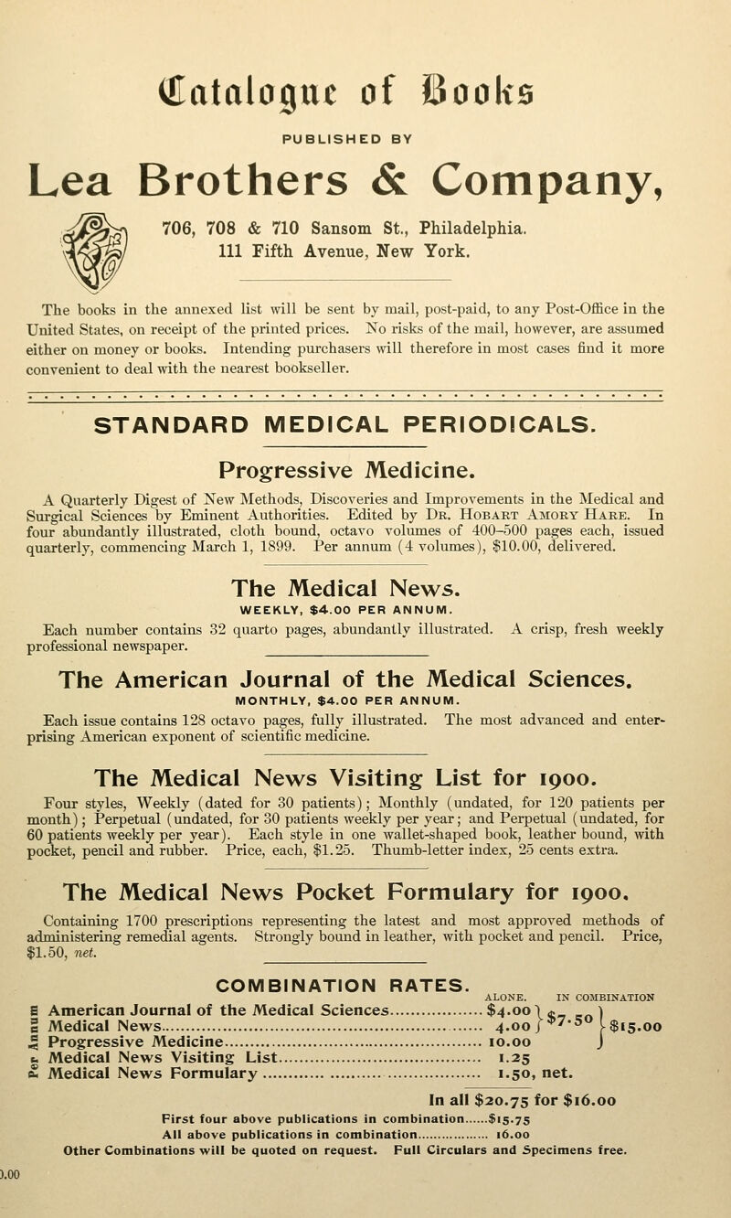 Catalogue of Books PUBLISHED BY Lea Brothers & Company, 706, 708 & 710 Sansom St., Philadelphia. Ill Fifth Avenue, New York. The books in the annexed list will be sent by mail, post-paid, to any Post-Office in the United States, on receipt of the printed prices. No risks of the mail, however, are assumed either on money or books. Intending purchasers will therefore in most cases find it more convenient to deal with the nearest bookseller. STANDARD MEDICAL PERIODICALS. Progressive Medicine. A Quarterly Digest of New Methods, Discoveries and Improvements in the Medical and Surgical Sciences by Eminent Authorities. Edited by Dr. Hobart Amory Hare. In four abundantly illustrated, cloth bound, octavo volumes of 400-500 pages each, issued quarterly, commencing March 1, 1899. Per annum (4 volumes), $10.00, delivered. The Medical News. WEEKLY, $4.00 PER ANNUM. Each number contains 32 quarto pages, abundantly illustrated. A crisp, fresh weekly professional newspaper. The American Journal of the Medical Sciences. MONTHLY, $4.00 PER ANNUM. Each issue contains 128 octavo pages, fully illustrated. The most advanced and enter- prising American exponent of scientific medicine. The Medical News Visiting List for 1900. Four styles. Weekly (dated for 30 patients); Monthly (undated, for 120 patients per month); Perpetual (undated, for 30 patients weekly per year; and Perpetual (undated, for 60 patients weekly per year). Each style in one wallet-shaped book, leather bound, vnih pocket, pencil and rubber. Price, each, |1.25. Thumb-letter index, 25 cents extra. The Medical News Pocket Formulary for 1900, Containing 1700 prescriptions representing the latest and most approved methods of administering remedial agents. Strongly bound in leather, with pocket and pencil. Price, 11.50, net. COMBINATION RATES. ALONE. IN COMBINATION S American Journal of the Medical Sciences $4.oo\a \ B Medical News 4.00/^''^ l$i5.oo 5 Progressive Medicine 10.00 J b Medical News Visiting List 1.25 fc Medical News Formulary 1.50, net. In all $20.75 for $16.00 First four above publications in combination $15.75 All above publications in combination 16.00 Other Combinations will be quoted on request. Pull Circulars and Specimens free.