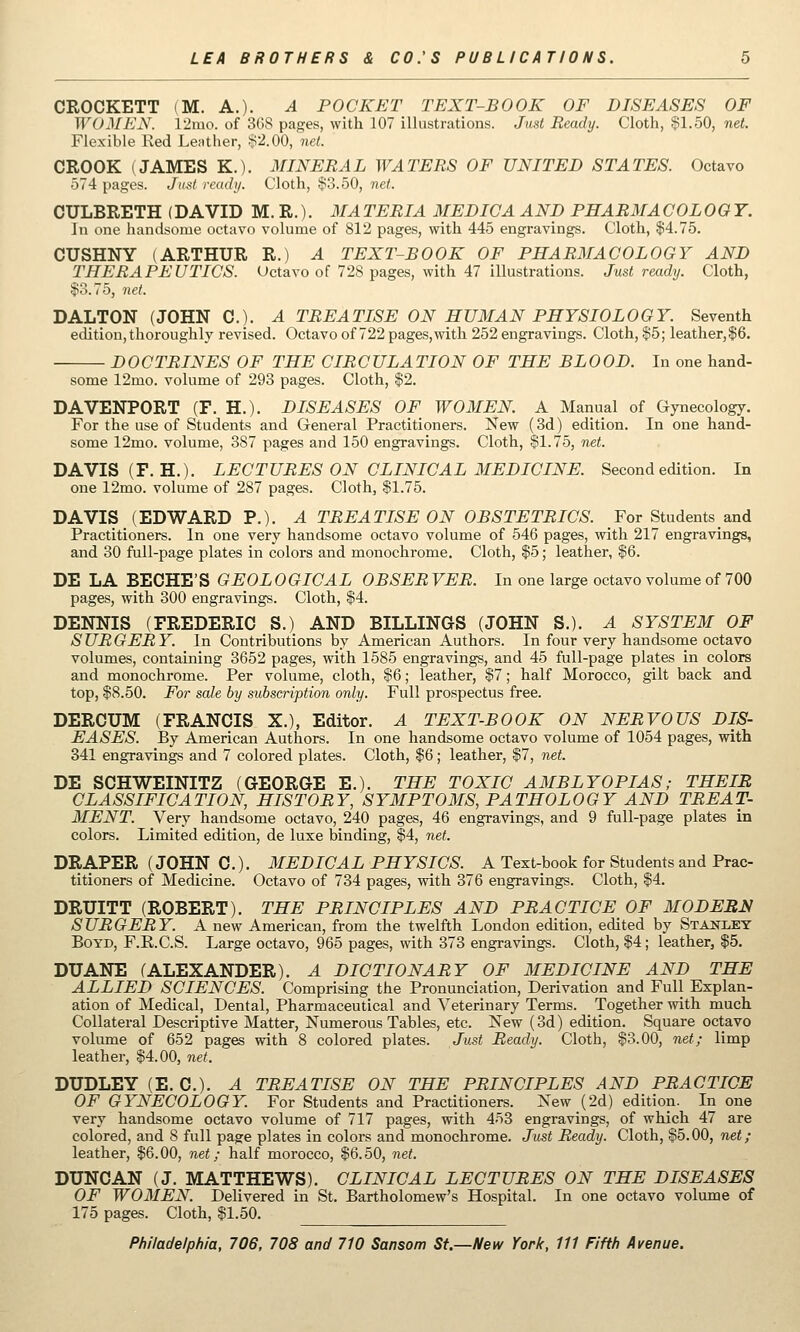 CROCKETT (M. A.). ^ POCKET TEXT-BOOK OF DISEASES OF WOMEN. 12mo. of 3GS pages, with 107 illustrations. Just Ready. Cloth, §1.50, net. Flexible Red Lenther, !?2.00, net. CROOK (JAMES K.). MINERAL WATERS OF UNITED STATES. Octavo 574 pages. Just ready. Cloth, !ii3.50, net. CULBRETH (DAVID M. R.) • MA TERIA MEDIC A AND PEABMA COLOQT. In one handsome octavo volume of 812 pages, with 445 engravings. Cloth, $4.75. CUSHNY (ARTHUR R.) A TEXT-BOOK OF PHARMACOLOGY AND THERAPEUTICS. (Jctavo of 728 pages, with 47 illustrations. Just ready. Cloth, $3.75, net. DALTON (JOHN C). A TREATISE ON HUMAN PHYSIOLOGY. Seventh edition, thoroughly revised. Octavo of 722 pages,with 252 engravings. Cloth, $5; leather,$6. DOCTRINES OF THE CIRCULATION OF THE BLOOD. In one hand- some 12mo. volume of 293 pages. Cloth, $2. DAVENPORT (F. H.). DISEASES OF WOMEN. A Manual of Gynecology. For the use of Students and General Practitioners. New (3d) edition. In one hand- some 12mo. volume, 387 pages and 150 engravings. Cloth, $1.75, net. DAVIS (F.H.). LECTURES ON CLINICAL MEDICINE. Second edition. In one 12mo. volume of 287 pages. Cloth, $1.75. DAVIS (EDWARD P.). A TREATISE ON OBSTETRICS. For Students and Practitioners. In one very handsome octavo volume of 546 pages, with 217 engravings, and 30 full-page plates in colors and monochrome. Cloth, $5; leather, $6. DE LA BECHE'S GEOLOGICAL OBSERVER. In one large octavo volume of 700 pages, with 300 engravings. Cloth, $4. DENNIS (FREDERIC S.) AND BILLINGS (JOHN S.). A SYSTEM OF S UR GER Y. In Contributions by American Authors. In four very handsome octavo volumes, containing 3652 pages, with 1585 engravings, and 45 full-page plates in colors and monochrome. Per volume, cloth, $6; leather, $7; half Morocco, gilt back and top, $8.50. For sale by subscription only. Full prospectus free. DERCUM (FRANCIS X,), Editor. A TEXT-BOOK ON NERVOUS DIS- EASES. By American Authors. In one handsome octavo volume of 1054 pages, with 341 engravings and 7 colored plates. Cloth, $6; leather, $7, net. DE SCHWEINITZ (GEORGE E.). THE TOXIC AMBLYOPIAS; THEIB CLASSIFICATION, HISTORY, SYMPTOMS, PATHOLOGY AND TREAT- MENT. Very handsome octavo, 240 pages, 46 engravings, and 9 full-page plates in colors. Limited edition, de luxe binding, $4, net. DRAPER (JOHN C.). MEDICAL PHYSICS. A Text-book for Students and Prac- titioners of Medicine. Octavo of 734 pages, with 376 engravings. Cloth, $4. DRUITT (ROBERT). THE PRINCIPLES AND PRACTICE OF MODERN SURGERY. A new American, from the twelfth London edition, edited by Stanley Boyd, F.R.C.S. Large octavo, 965 pages, with 373 engravings. Cloth, $4; leather, |5. DUANE (ALEXANDER). A DICTIONARY OF MEDICINE AND THE ALLIED SCIENCES. Comprising the Pronunciation, Derivation and Full Explan- ation of Medical, Dental, Pharmaceutical and Veterinary Terms. Together with much Collateral Descriptive Matter, Numerous Tables, etc. New (3d) edition. Square octavo volume of 652 pages with 8 colored plates. Just Ready. Cloth, $3.00, net; limp leather, $4.00, net. DUDLEY (E. C). A TREATISE ON THE PRINCIPLES AND PRACTICE OF GYNECOLOGY. For Students and Practitioners. New (2d) edition. In one very handsome octavo volume of 717 pages, with 453 engravings, of which 47 are colored, and 8 full page plates in colors and monochrome. Ju^t Ready. Cloth, $5.00, net; leather, $6.00, net; half morocco, $6.50, net. DUNCAN (J. MATTHEWS). CLINICAL LECTURES ON THE DISEASES OF WOMEN. Delivered in St. Bartholomew's Hospital. In one octavo volume of 175 pages. Cloth, $1.50.