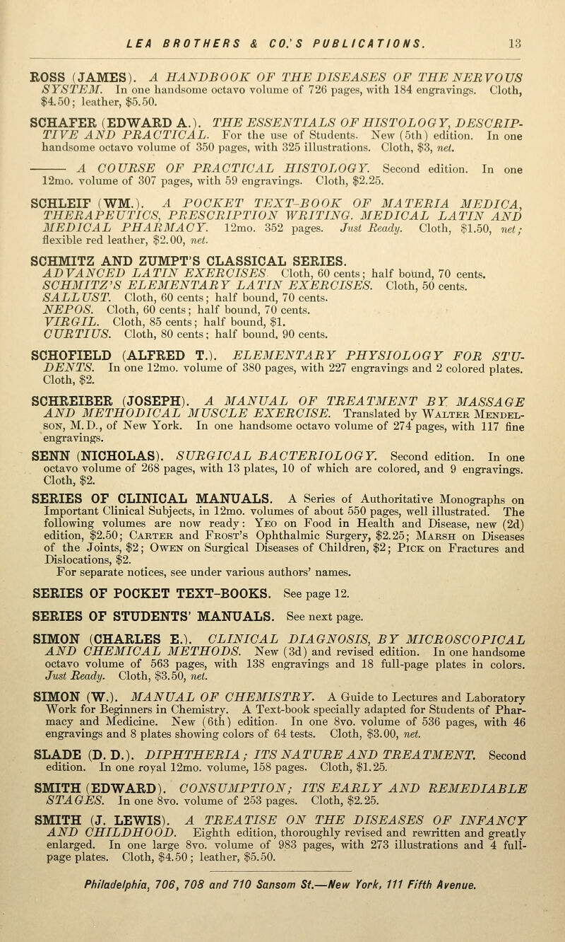 ROSS (JAMES). A HANDBOOK OF THE DISEASES OF THE NERVOUS SYSTE3r. In one handsome octavo volume of 726 pages, with 184 engravings. Cloth, $4.50; leather, $5.50. SCHAFER (EDWARD A.), THE ESSENTIALS OF HISTOLOO Y, DESCRIP- TIVE AND PRACTICAL. For the use of Students. New (5th) edition. In one handsome octavo volume of 350 pages, with 325 illustrations. Cloth, $3, nel. A COURSE OF PRACTICAL HISTOLOGY. Second edition. In one 12mo. volume of 307 pages, with 59 engravings. Cloth, $2.25. SCHLEIF (WM.). A POCKET TEXT-BOOK OF MATERIA MEDIC A, THERAPEUTICS, PRESCRIPTION WRITING. MEDICAL LATIN AND MEDICAL PHARMACY. 12mo. 352 pages. Just Ready. Cloth, $1.50, net; flexible red leather, $2.00, net. SCHMITZ AND ZUMPT'S CLASSICAL SERIES. ADVANCED LATIN EXERCISES Cloth, 60 cents; half bound, 70 cents. SCHMITZ'S ELEMENTARY LATIN EXERCISES. Cloth, 50 cents. SALL UST. Cloth, 60 cents; half bound, 70 cents. NEPOS. Cloth, 60 cents; half bound, 70 cents. VIRGIL. Cloth, 85 cents; half bound, $1. CURTIUS. Cloth, 80 cents; half bound. 90 cents. SCHOFIELD (ALFRED T.). ELEMENTARY PHYSIOLOGY FOR STU- DENTS. In one 12mo. volume of 380 pages, with 227 engravings and 2 colored plates. Cloth, $2. SCHREIBER (JOSEPH). A MANUAL OF TREATMENT BY MASSAGE AND METHODICAL MUSCLE EXERCISE. Translated by Waxter Mendel- son, M.D., of New York. In one handsome octavo volume of 274 pages, with 117 fine engravings. SENN (NICHOLAS). SURGICAL BACTERIOLOGY. Second edition. In one octavo volume of 268 pages, with 13 plates, 10 of which are colored, and 9 engravings. Cloth, $2. SERIES OF CLINICAL MANUALS. A Series of Authoritative Monographs on Important Clinical Subjects, in 12mo. volumes of about 550 pages, well illustrated. The following volumes are now ready: Yeo on Food in Health and Disease, new (2d) edition, $2.50; Carter and Frost's Ophthalmic Surgery, $2.25; Marsh on Diseases of the Joints, $2; Owen on Surgical Diseases of Children, $2; Pick on Fractures and Dislocations, $2. For separate notices, see under various authors' names. SERIES OF POCKET TEXT-BOOKS. See page 12. SERIES OF STUDENTS' MANUALS. See next page. SIMON (CHARLES E.). CLINICAL DIAGNOSIS, BY MICROSCOPICAL AND CHEMICAL METHODS. New (3d) and revised edition. In one handsome octavo volume of 563 pages, with 138 engravings and 18 full-page plates in colors. Just Ready. Cloth, $3.50, net. SIMON (W.). MANUAL OF CHEMISTRY. A Guide to Lectures and Laboratory Work for Beginners in Chemistry. A Text-book specially adapted for Students of Phar- macy and Medicine. New (6th) edition. In one 8vo. volume of 536 pages, with 46 engravings and 8 plates showing colors of 64 tests. Cloth, $3.00, net. SLADE(D. D.). DIPHTHERIA ; ITS NATURE AND TREATMENT. Second edition. In one royal 12mo. volume, 158 pages. Cloth, $1.25. SMITH (EDWARD). CONSUMPTION; ITS EARLY AND REMEDIABLE STAGES. In one 8vo. volume of 253 pages. Cloth, $2.25. SMITH (J. LEWIS). A TREATISE ON THE DISEASES OF INFANCY AND CHILDHOOD. Eighth edition, thoroughly revised and rewritten and greatly enlarged. In one large 8vo. volume of 983 pages, with 273 illustrations and 4 full- page plates. Cloth, $4.50 ; leather, $5.50.