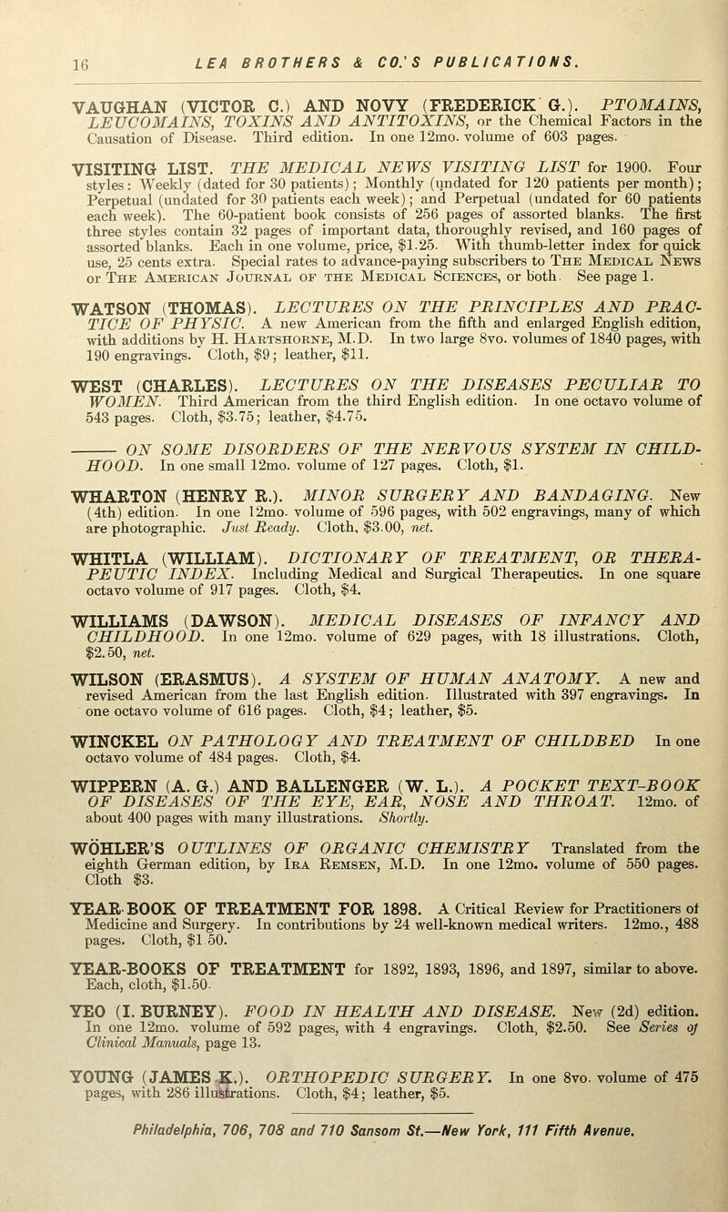 VAUGHAN (VICTOR C.) AND NOVY (FREDERICK G.). PTOMAINS, LEUCOMAINS, TOXINS AND ANTITOXINS, or the Chemical Factors in the Causation of Disease. Third edition. In one 12mo. volume of 603 pages. VISITING LIST. THE MEDICAL NEWS VISITING LIST for 1900. Four styles : Weekly (dated for 30 patients); Monthly (undated for 120 patients per month); Perpetual (undated for 30 patients each week); and Perpetual (undated for 60 patients each week). The 60-patient book consists of 256 pages of assorted blanks. The first three styles contain 32 pages of important data, thoroughly revised, and 160 pages of assorted blanks. Each in one volume, price, $1.25. With thumb-letter index for quick use, 25 cents extra. Special rates to advance-paying subscribers to The Medical News or The American Journal op the Medical Sciences, or both. See page 1. WATSON (THOMAS). LECTURES ON THE PRINCIPLES AND PRAC- TICE OF PHYSIO. A new American from the fifth and enlarged English edition, with additions by H. Hartshorne, M.D. In two large 8vo. volumes of 1840 pages, with 190 engravings. Cloth, $9 ; leather, $11. WEST (CHARLES). LECTURES ON THE DISEASES PECULIAR TO WOMEN. Third American from the third English edition. In one octavo volume of 543 pages. Cloth, $3.75; leather, $4.75. ON SOME DISORDERS OF THE NERVOUS SYSTEM IN CHILD- HOOD. In one small 12mo. volume of 127 pages. Cloth, $1. WHARTON (HENRY R.). MINOR SURGERY AND BANDAGING. New (4th) edition. In one 12mo. volume of 596 pages, with 502 engravings, many of which are photographic. Just Ready. Cloth, $3.00, net. WHITLA (WILLIAM). DICTIONARY OF TREATMENT, OR THERA- PEUTIC INDEX. Including Medical and Surgical Therapeutics. In one square octavo volume of 917 pages. Cloth, $4. WILLIAMS (DAWSON). MEDICAL DISEASES OF INFANCY AND CHILDHOOD. In one 12mo. volume of 629 pages, with 18 illustrations. Cloth, $2.50, net. WILSON (ERASMUS). A SYSTEM OF HUMAN ANATOMY. A new and revised American from the last English edition. Illustrated with 397 engravings. In one octavo volume of 616 pages. Cloth, $4; leather, $5. WINCKEL ON PATHOLOGY AND TREATMENT OF CHILDBED In one octavo volume of 484 pages. Cloth, $4. WIPPERN (A. G.) AND BALLENGER (W. L.). A POCKET TEXT-BOOK OF DISEASES OF THE EYE, EAR, NOSE AND THROAT. 12mo. of about 400 pages with many illustrations. Shortly. WOHLER'S OUTLINES OF ORGANIC CHEMISTRY Translated from the eighth German edition, by Ira Remsen, M.D. In one 12mo. volume of 550 pages. Cloth $3. YEAR-BOOK OF TREATMENT FOR 1898. A Critical Eeview for Practitioners of Medicine and Surgery. In contributions by 24 well-known medical writers. 12mo., 488 pages. Cloth, $1 50. YEAR-BOOKS OF TREATMENT for 1892, 1893, 1896, and 1897, similar to above. Each, cloth, $1.50. YEO (I. BURNEY). FOOD IN HEALTH AND DISEASE. New (2d) edition. In one 12mo. volume of 592 pages, with 4 engravings. Cloth, $2.50. See Series of Clinical Manuals, page 13. YOUNG (JAMES .;K.). ORTHOPEDIC SURGERY. In one 8vo. volume of 475 pages, with 286 illustrations. Cloth, $4; leather, |5.