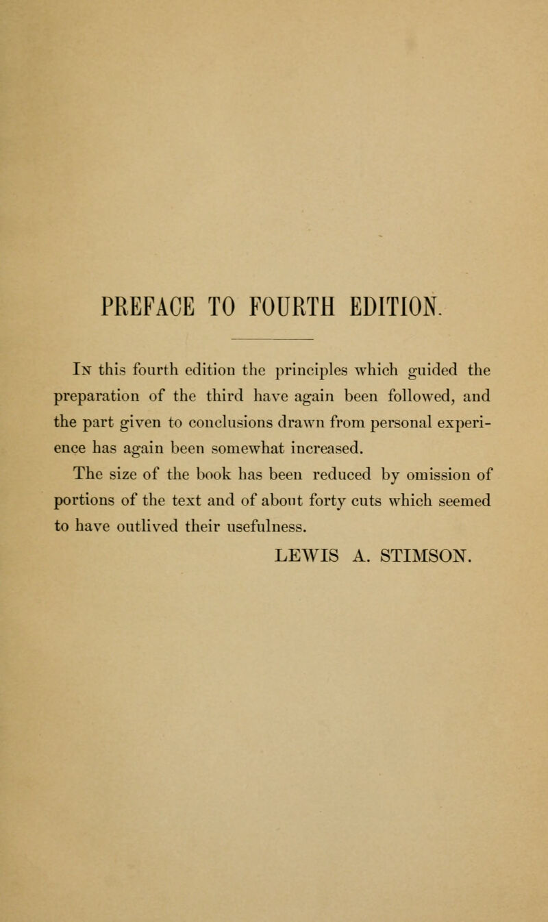 PREFACE TO FOURTH EDITION. In this fourth edition the principles which guided the preparation of the third have again been followed, and the part given to conclusions drawn from personal experi- ence has again been somewhat increased. The size of the book has been reduced by omission of portions of the text and of about forty cuts which seemed to ha%re outlived their usefulness. LEWIS A. STIMSON.