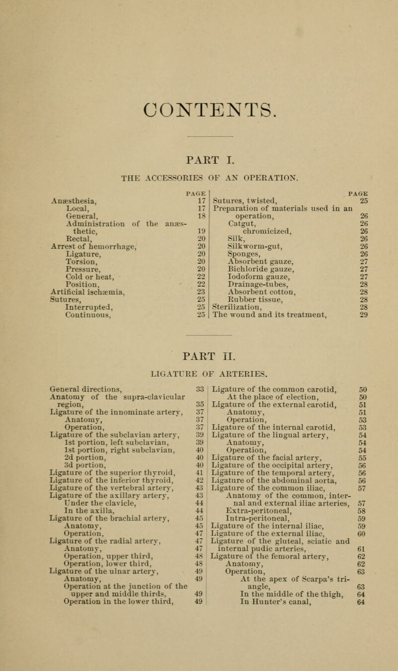 CONTENTS. PART I. TIIK ACCESSORIES OF AN OPERATION. Anesthesia. Local, General, Administration of the anaes- thetic, Rectal, Arrest of hemorrhage, Ligature, Torsion, Pressure, Cold or heat. Position, Artificial ischemia. Sutures, Interrupted, Continuous, PAGE PALE 17 Sutures, twisted, 25 17 Preparation of materials used in an 18 operation. 26 Catgut, 26 19 chromicized, 26 20 Silk, 26 20 Silkworm-gut, 26 20 Sponges, 26 20 Absorbent gauze, 27 20 Bichloride gauze. 27 22 Iodoform gauze, 27 22 Drainage-tubes, 28 23 Absorbent cotton, 28 25 Rubber tissue, 28 25 Sterilization, 28 25 The wound and its treatment, 29 PART II. LIGATURE OF ARTERIES. General directions, 33 Anatomy of the supra-clavicular region, 35 Ligature of the innominate artery, 37 Anatomy, 37 Operation, ::7 Ligature of the subclavian artery, ::;i 1st portion, left subclavian, 39 1st portion, right subclavian, 40 2d portion, 40 3d portion, 40 Ligature of the superior thyroid, 41 Ligature of the inferior thyroid, 42 Ligature of the vertebral artery, 43 Ligature of the axillary artery, 43 Under the clavicle, 44 In the axilla, 44 Ligature of the brachial artery, 45 Anatomy, 4.~> Operation, 47 Ligature of the radial artery. 47 Anatomy, 47 Operation, upper third, 48 Operation, lower third. 4s Ligature of the ulnar artery. V.i Anatomy, 4'J Operation at the junction of the upper and middle third-. 49 Operation in the lower third, 49 Ligature of the common carotid, At the place of election, Ligature of the external carotid, Anatomy. Operation. Ligature of the internal carotid. Ligature of the lingual artery. Anatomy, Operation, Ligature of the facial artery. Ligature of the occipital artery. Ligature of the temporal artery, Ligature of the abdominal aoi ta. Ligature of the common iliac, Anatomy of the common, inter- nal and external iliac arteries. Extra-peritoneal, Intra-peritoneal, Ligature of the internal iliac, Ligature of the external iliac. Ligature of the gluteal, sciatic and internal pudic arteries, Ligature of the femoral artery, Anatomy, Operation, At the apex of Scarpa's tri- angle, In the middle of the thigh, In Hunter's canal,