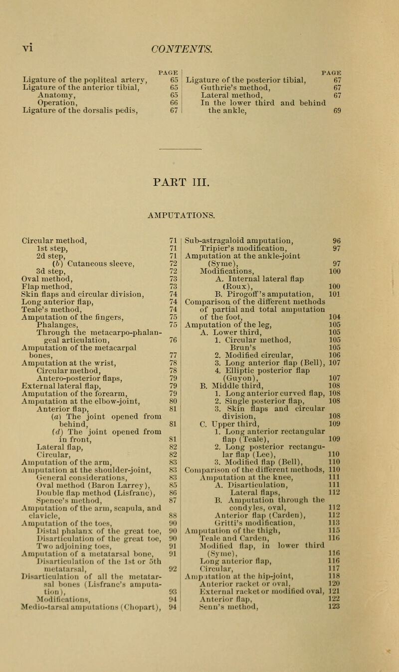 Ligature of the popliteal artery, Ligature of the anterior tibial, Anatomy, Operation, Ligature of the dorsalis pedis, PA OF. 65 65 65 66 67 PAGE Ligature of the posterior tibial, 67 Outline's method, 67 Lateral method, 67 In the lower third and behind the ankle, 69 PART III. AMPUTATIONS. Circular method, 1st step, 2d step, (6) Cutaneous sleeve, 3d step, Oval method, Flap method, .Skin flaps and circular division, Long anterior flap, Teale's method, Amputation of the fingers, Phalanges, Through the metacarpo-phalan- geal articulation, Amputation of the metacarpal bones, Amputation at the wrist, Circular method, Antero-posterior flaps, External lateral flap, Amputation of the forearm, Amputation at the elbow-joint, Anterior flap, (a) The joint opened from behind, (tf) The joint opened from in front, Lateral Map, Circular, Amputation of the arm, Amputation at the shoulder-joint, < ieneral considerations, Oval method (Baron I.arrey), Double flap method (Lisfrauc), Spence'e method, Amputation of the arm, scapula, and clavicle, Amputation of the toes, Distal phalanx of the great toe, Disarticulation of the great toe, Two adjoining toes, Amputation of a metatarsal b< Disarticulation of the i>tor 5tb metatarsal, Disarticulation of all the metatar- sal bones i Lisfranc's amputa- tion l, Modifications, tfedio-tarsal amputations (< impart;, 97 100 100 101 104 105 105 105 105 106 Sub-astragaloid amputation, Tripier's modification, Amputation at the ankle-joint (Syme), Modifications, A. Internal lateral flap (Koux), B. Pirogoff's amputation, Comparison of the different methods of partial and total amputation of the foot. Amputation of the leg, A. Lower third, 1. Circular method, Brun's 2. Modified circular, 3. Long anterior flap (Bell), 107 4. Elliptic posterior flap (Guyon), 107 B. Middlethird, 108 1. Long anterior curved flap, 108 2. Single posterior flap, 108 3. Skin flaps and circular division, 108 C. Upper third, 109 1. Long anterior rectangular flap (Teale), 109 2. Long posterior rectangu- lar flap (Lee), 110 :;. Modified flap (Bell), 110 Comparison of the different methods, 110 Amputation at (he knee, ill A. Disarticulation, ill Lateral Haps. 112 B. Amputation througb the condyles, oval, Anterior flap (Carden |, Oritti's modification, Am|iiitai ion of tin- thigh, Teale and < larden, Modified flap, in lower third (Syme), 116 Long anterior flap, 116 Circular, 117 Amp itation at the bip-Joint, 118 Anterior racket or oval, 120 External racket or modified oval, 121 \ nterlor flap, 122 Senn'8 method. 123 112 112 118 115 116