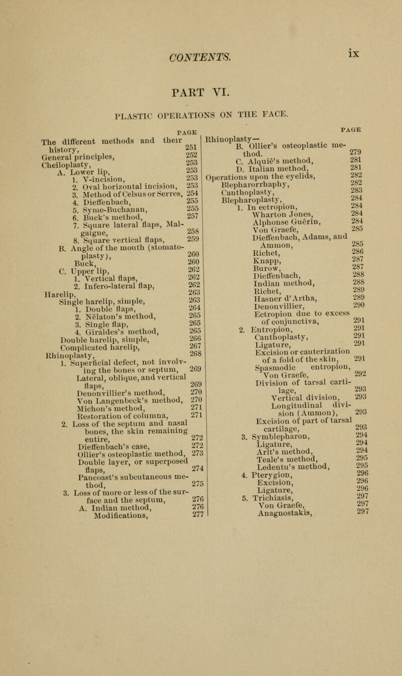 PART VI. PLASTIC OPERATIONS ON THE FACE. TAGE The dift'erent methods and then- history, 251 General principles, 25Z Cheiloplasty, «» A. Lower lip, 2o3 1. V-incision, 253 2. Oval horizontal incision, 253 3. Method of Celsus or Serres, 254 4. Dieffenbach, 255 5 Syme-Buchanan, 255 6. Buck's method, 257 7. Square lateral Haps, Mal- gaigne, 258 8. Square vertical Haps, 259 B Angle >>f the mouth (stomato- plasty), 260 Buck, 200 C. Upper lip, 262 1. Vertical flaps, 262 2. Infero-lateral flap, 262 Harelip, 263 Single harelip, simple, 263 1. Double flaps, 264 2. Nelaton'a method, 265 :■•,. Single Bap, 265 4. Giraides'S method, 265 Double harelip, simple, 266 Complicated harelip, 267 Rhinoplasty, 268 1. Superficial defect, not involv- ing the bones or septum, 269 Lateral, oblique, and vertical Haps, 269 Denonvillier's method, 270 Von Langenbeck's method, 270 Michon's method, 271 Restoration of columna, 271 2. Loss of the septum and nasal bones, the skin remaining entire, 272 Dieifenbach's ease, 272 Ollier's osteoplastic method, 273 Double layer, or superposed flaps, ' 274 Pancoast's subcutaneous me- thod, 275 3. Loss of more or less of the sur- face and the septum, 276 A. Indian method, 276 Modifications, 277 PAGE Rhinoplasty— B. Ollier's osteoplastic me- thod. 279 C. Alquie's method, 281 D. Italian method, 281 Operations upon the eyelids, 282 Blepharorrhaphy, 282 Canthoplasty, 283 Blepharoplasty, 284 1. In ectropion, 284 Wharton Jones, 284 Aiphonse Guerin, 284 Von Graefe, 285 Dieffenbach, Adams, and Amnion, 2s.i Richet, 286 Knapp, 287 Burow, 287 Dieffenbach, 288 Indian method, 288 Richet, 289 Ilasner d'Artha, 289 Denonvillier, 290 Ectropion due to excess of conjunctiva, 291 2. Entropion, 291 Canthoplasty, Ligature, . 291 Excision or cauterization of a fold of the skin, 291 Spasmodic entropion, Von Graefe, 292 Division of tarsal carti- lage, 293 Vertical division, 293 Longitudinal divi- sion (Amnion), 293 Excision of part of tarsal cartilage, 298 3. Symblepharon, 294 Ligature, 294 Arlt's method, 294 Teale's method, 295 Ledentu's method, 295 4. Pterygion, 296 Excision, 296 Ligature, 296 5. Trichiasis, 297 Von Graefe, 297 Anagnostakis, 297