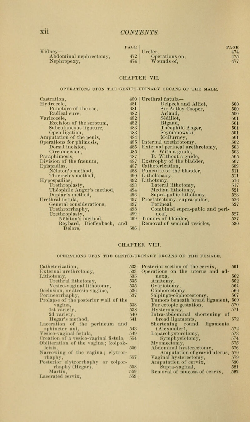Kidney— Abdominal nephrectomy, Nephropexy, PAGE I Ureter, •172 Operations on, 474 Wounds of, PAGE 474 475 477 CHAPTER VII. OPERATIONS UPON THE GENITO-URINAUY ORGANS OF THE MALE. ( last ration, Hydrocele, Puncture of the sac, Radical cure, Varicocele, Excision of the scrotum, Subcutaneous ligature, Open ligation, Amputation of the penis, Operations for phimosis, Dorsal incision, Circumcision, Paraphimosis, Division of the fraenuin, Epispadias, Nrlaton's method, Thiersch's method, Hypospadias, Urethroplasty, i ln'opliili- A user's method, I >u play's method, Urethral fistula, (leneral considerations, Urethrorrhaphy, Urethroplasty, Nrlaton's me! hod. Keybard, Dieffenbach, and Delore, ■ISO Urethral fistula— 481 Delpcch and Alliot, 500 481 Sir Astley Cooper, 500 482 Arlaud, 500 482 Sedill.it, 501 482 Rigaud, 501 483 Theophile Anger, 501 483 Scynianowski, 501 484 McBurney, 501 485 Internal urethrotomy, 502 485 External perineal urethrotomy, 503 485 A. With a guide, 503 487 B. Without a guide, 505 487 Exstrophy of the bladder, 507 487 Catheterization, 509 488 Puncture of the bladder, 511 490 Litholapaxy, 511 492 Lithotomy, 51 fi 403 Lateral lithotomy, 517 494 Median lithotomy, 521 49G Supra-pubic lithotomy, 523 497 Prostatectomy, supra-pubic, 52G 497 Perineal, 527 198 Combined supra-pubic and peri 499 ncal, 527 199 Tumors of bladder, 527 Removal of seminal resides, 530 CHAPTER VIII. i.PKU \Tlo\S ri-nN THE GEXITO-rKIMARY ORGANS OF THE FEMALE. Catheterizal ion, External urethrotomy, Lithotomy, iIrethral lithotomy, Veaico-vaginal lithotomy, Occlusion, or at resia vaginas, P( i iiieorrhaphy, Prolapse of the posterior wall ol the vagina, 1st variety, 2d variety, Elegar's method, Laceration Of the perineum and sphincter ani. -\ aginal fistula, [i o-i aginal fist ula. Obliteration of the vagina: kolpox- ■. Ing of i be vagina ; elj i ror- rtaaphy, Post* i rrbaphj oi colpop- i baphj ■ Hegar), Martin,' La< • rated cervix, 533 588 585 585 635 586 537 538 540 oil 548 :. 19 554 557 558 659 Posterior section of the cervix, Operations on the uterus and ad- uexa, Anatomy, (Ovariotomy, Oophorectomy, Salpingo-ooplioroctomv, Tumors beneath broad ligament, For ectopic gestal ion, l [ysteropexy, Intra-abdominal shortening <if broad ligaments, Shortening round ligaments (Alexander). La pa rohy sterol only, Symphysiol y, m j ectomy, Abdominal by sterectoniy, \nipiilal ion of grai id uterus, Vaginal hysterectomy, Ampulal ion of rervi \, supra-vaginal, Re \ al ol mucosa of eci \ ix, 562 562 561 566 567 569 57(1 571 579 580 681 582