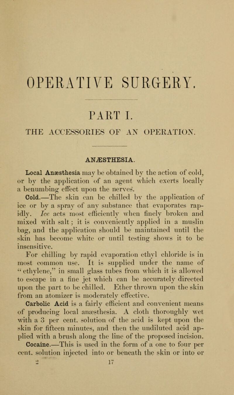 OPERATIVE SURGERY. PART I. THE ACCESSORIES OF AN OPERATION ANESTHESIA. Local Anaesthesia may be obtained by the action of cold, or by the application of an agent which exerts locally a benumbing effect upon the nerves. Cold.—The skin can be chilled by the application of ice or by a spray of any substance that evaporates rap- idly, lee acts most efficiently when finely broken and mixed with salt ; it is conveniently applied in a muslin bag, and the application should be maintained until the skin has become white or until testing shows it to be insensitive. For chilling by rapid evaporation ethyl chloride is in most common use. It is supplied under the name of ethylene, in small glass tubes from which it is allowed to escape in a tine jet which can be accurately directed upon the part to be chilled. Ether thrown upon the skin from an atomizer is moderately effective. Carbolic Acid is a fairly efficient and convenient means of producing local anaesthesia. A cloth thoroughly Met with a 3 per cent, solution of the acid is kept upon the skin for fifteen minutes, and then the undiluted acid ap- plied with a brush along the line of the proposed incision. Cocaine.—This is used in the form of a one to four per cent, solution injected into or beneath the skin or into or
