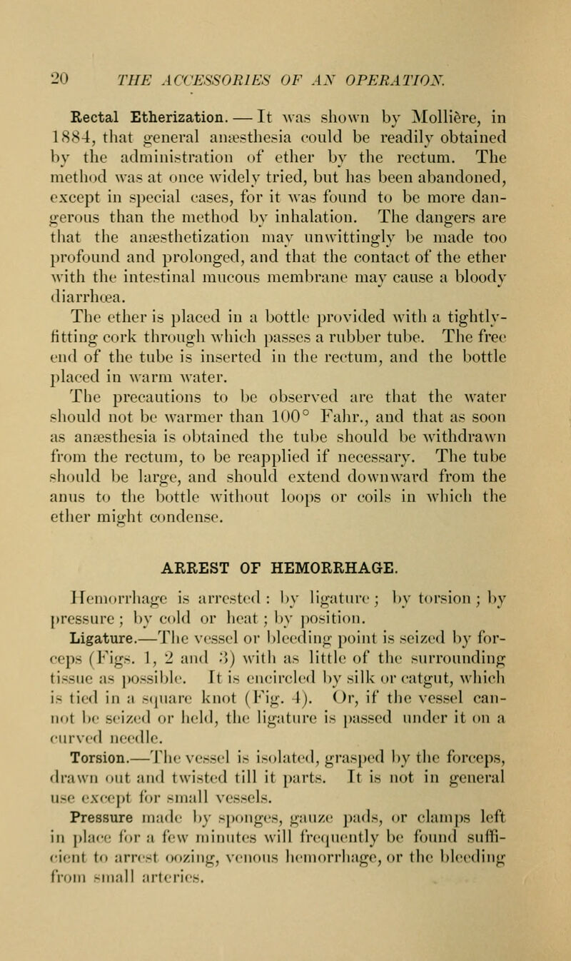 Rectal Etherization. — It was shown by Molliere, in 1884, that genera] anaesthesia could be readily obtained by the administration of ether by the rectum. The method was at once widely tried, but has been abandoned, except in special cases, for it was found to be more dan- gerous than the method by inhalation. The dangers are that the anesthetization may unwittingly be made too profound and prolonged, and that the contact of the ether with the intestinal mucous membrane may cause a bloody diarrhoea. The ether is placed in a bottle provided with a tightly- fitting cork through which passes a rubber tube. The free end of the tube is inserted in the rectum, and the bottle placed in warm water. The precautions to be observed are that the water should not be warmer than 100° Fahr., and that as soon as anaesthesia is obtained the tube should be withdrawn from the rectum, to be reapplied if necessary. The tube should be large, and should extend downward from the anus to the bottle without loops or coils in which the ether might condense. ARREST OF HEMORRHAGE. Hemorrhage is arrested: by ligature; by torsion; by pressure ; by cold or heat ; by position. Ligature.—The vessel or I deeding point is seized by for- ceps (Figs. 1, - and •'!) with as little of the surrounding tissue as possible. It is encircled by silk or catgut, which is tied in a square knot (Fig. 1). < >r, if the vessel can- not be seized or held, the ligature is passed under it on a curved needle. Torsion.—Thevessel is isolated, grasped by the forceps, drawn out and twisted till it parts. It is not in general USe except for small vessels. Pressure made by sponges, gauze pads, or clamps left in place for a lew- minutes will frequently be found suffi- cient to arresl oozing, venous hemorrhage,or the bleeding from small arteries.