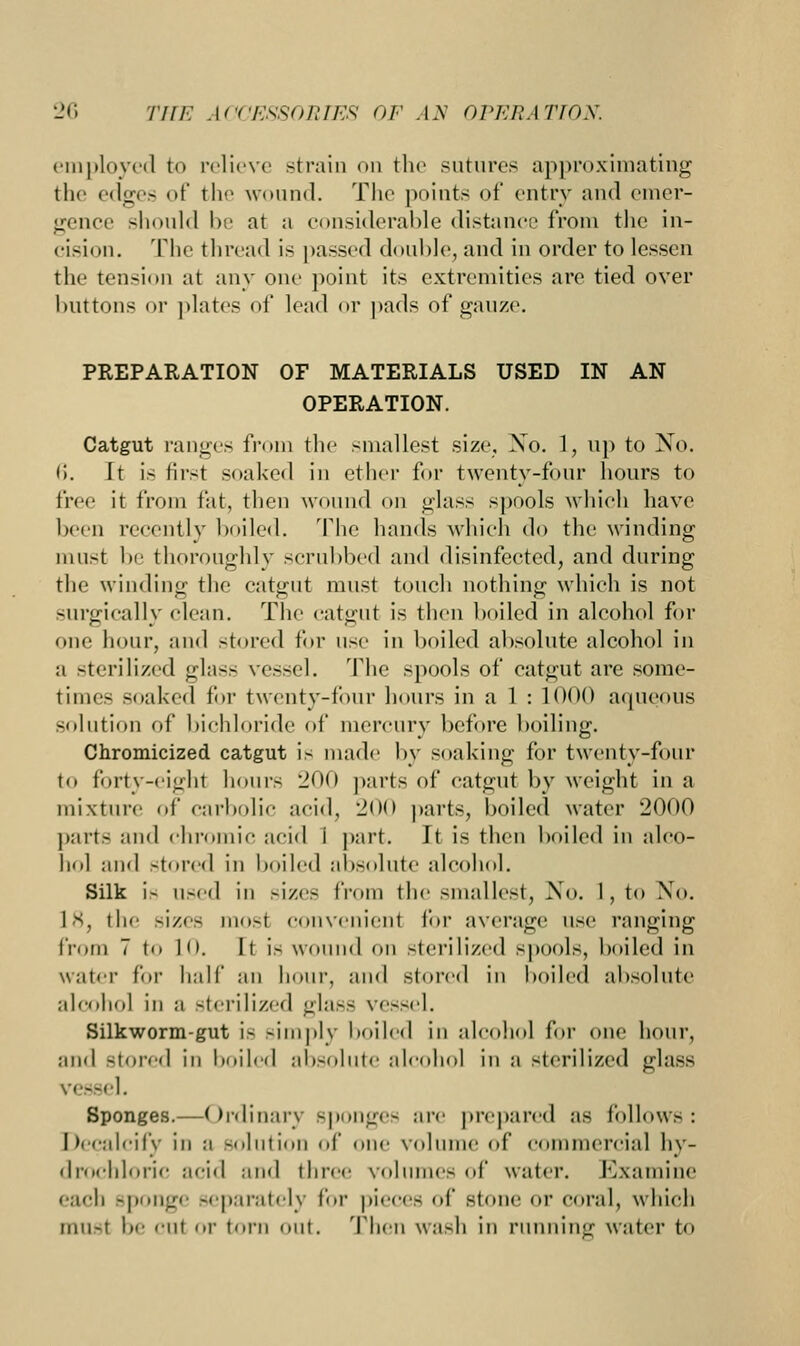 employed to relieve strain on the sutures approximating the edges of the wound. The points of entry and emer- gence should be at a considerable distance from the in- cision. The thread is passed double, and in order to lessen the tension at any one point its extremities are tied over buttons or plates of lead or pads of gauze. PREPARATION OF MATERIALS USED IN AN OPERATION. Catgut ranges from the smallest size, Xo. 1, up to No. li. It is first soaked in ether for twenty-four hours to free it from fat, then wound on glass spools which have been recently boiled. The hands which do the winding must be thoroughly scrubbed and disinfected, and during the winding the catgut must touch nothing which is not surgically clean. The catgut is then boiled in alcohol for one hour, and stored for use in boiled absolute alcohol in a sterilized glass vessel. The spools of catgut are some- times soaked for twenty-four hours in a 1 : 1000 aqueous solution of bichloride of mercury before boiling. Chromicized catgut is made by soaking for twenty-four to forty-eight hours 200 parts of catgut by weight in a mixture of carbolic acid, 200 parts, boiled water 2000 parts and chromic acid i part. It is then boiled in alco- hol and stored in boiled absolute alcohol. Silk i> used in sizes from the smallest, No. I, to No. 18, the sizes mosl convenienl for average use ranging from 7 to 10. It is wound on sterilized spools, boiled in water for half an hour, and stored in boiled absolute alcohol in a sterilized glass vessel. Silkworm-gut is -imply boiled in alcohol for one hour, and Stored in boiled absolute alcohol in ;i sterilized glass vessel. Sponges.—Ordinary sponge- are prepared as follows: Decalcify in a solution of one volume of commercial hy- drochloric acid and three volumes of water. Kxaniine each sponge separately for pieces of stone or coral, which musl b<- cui or torn out. Then wash in running water to