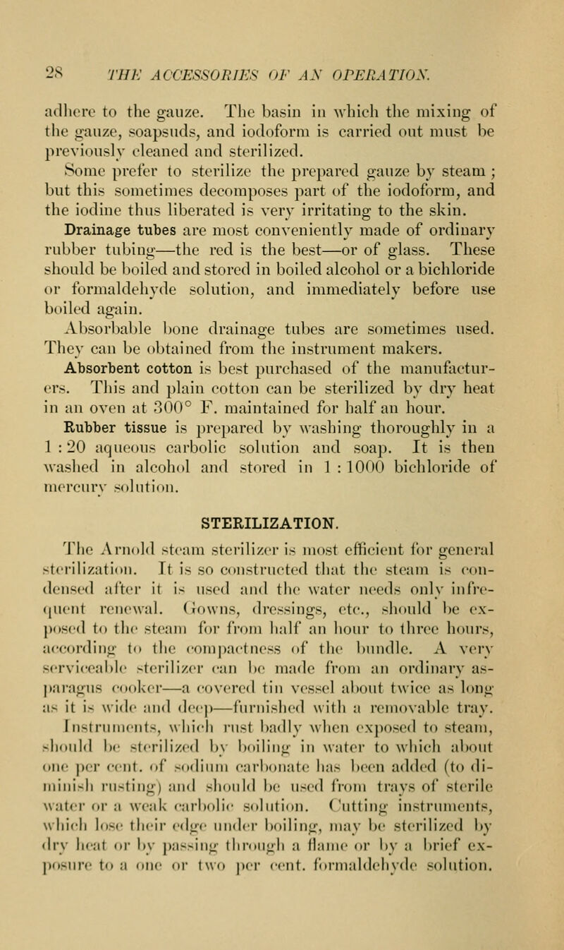 adhere to the gauze. The basin in which the mixing of the gauze, soapsuds, and iodoform is carried out must be previously cleaned and sterilized. Some prefer to sterilize the prepared gauze by steam ; but this sometimes decomposes part of the iodoform, and the iodine thus liberated is very irritating to the skin. Drainage tubes are most conveniently made of ordinary rubber tubing—the red is the best—or of glass. These should be boiled and stored in boiled alcohol or a bichloride or formaldehyde solution, and immediately before use boiled again. Absorbable bone drainage tubes are sometimes used. They can be obtained from the instrument makers. Absorbent cotton is best purchased of the manufactur- ers. This and plain cotton can be sterilized by dry heat in an oven at 300° F. maintained for half an hour. Rubber tissue is prepared by washing thoroughly in a 1 : 20 aqueous carbolic solution and soap. It is then washed in alcohol and stored in 1 : 1000 bichloride of mercury solution. STERILIZATION. The Arnold steam sterilizer is most efficient for general sterilization. It is so constructed that the steam is con- densed after it is used and the water needs only infre- quent renewal. Gowns, dressings, etc., should be ex- posed to tin' steam for from half an hour to three hours, according to the compactness of the bundle. A very serviceable sterilizer can be made from an ordinary as- paragus cooker—a covered tin vessel aboui twice as long a- it i- wide mid deep—furnished with a removable tray. [nstruraents, which rust badly when exposed t<> -team. should be sterilized by boiling in water to which about one per cent. <»(' sodium carbonate has been added (to di- minish rusting) and should be used from trays of sterile water or a weak carbolic solution. Cutting instruments, which lose their altfc under boiling, may be sterilized by dry heal <>r by passing through a flame or by ;i brief ex- posure ton niir or two per cent, formaldehyde solution.