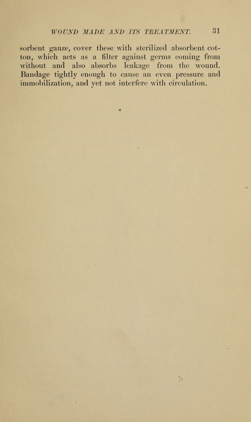 sorbent gauze, cover these with sterilized absorbent cot- ton, which acts as a filter against germs coming from without and also absorbs leakage from the wound. Bandage tightly enough to cause an even pressure and immobilization, and yet not interfere with circulation.