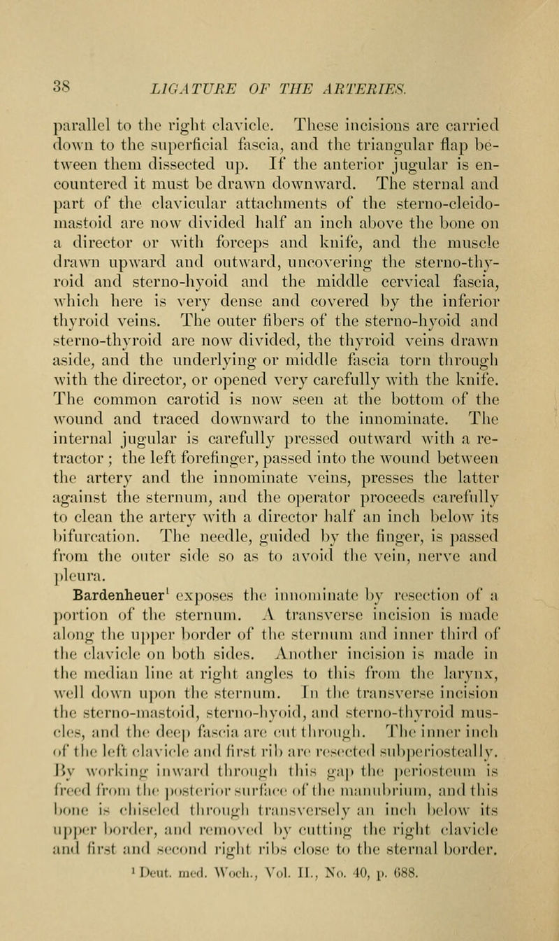 parallel to the right clavicle. These incisions are carried down to the superficial fascia, and the triangular flap be- tween them dissected up. If the anterior jugular is en- countered it must be drawn downward. The sternal and part of the clavicular attachments of the sterno-cleido- mastoid are now divided half an inch above the bone on a director or with forceps and knife, and the muscle drawn upward and outward, uncovering the sterno-thy- roid and sterno-hyoid and the middle cervical fascia, which here is very dense and covered by the inferior thyroid veins. The outer libers of the sterno-hyoid and sterno-thyroid are now divided, the thyroid veins drawn aside, and the underlying or middle fascia torn through with the director, or opened very carefully with the knife. The common carotid is now seen at the bottom of the wound and traced downward to the innominate. The internal jugular is carefully pressed outward with a re- tractor ; the left forefinger, passed into the wound between the artery and the innominate veins, presses the latter against the sternum, and the operator proceeds carefully to clean the artery with a director half an inch below its bifurcation. The needle, guided by the finger, is passed from the outer side so as to avoid the vein, nerve and pleura. Bardenheuer' exposes the innominate by resection of* a portion of the sternum. A transverse incision is made along the upper border of the sternum and inner third of the clavicle on both sides. Another incision is made in the median line at right angles to this from the larynx, well down upon the sternum. In the transverse incision the sterno-inastoid, sterno-hyoid, and sterno-thyroid mus- cles, and the deep fascia are cut through. The inner inch of the left clavicle and firsf rib arc resected subperiosteally. By working inward through this gap the periosteum is treed from the posterior surface of the manubrium, and this bone is chiseled through transversely an inch below its upper bonier, :iikI removed by cutting the right clavicle and firsl and second righl ribs close to the sternal border. 1 I'-ut. med. Woch., Vol. II., N<>. 10, p. (188.