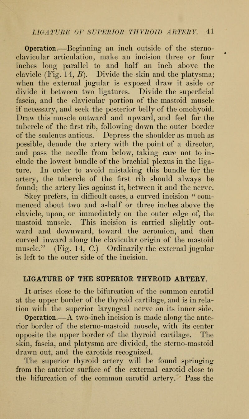 Operation.—Beginning an inch outside of the sterno- clavicular articulation, make an incision three or four inches long parallel to and half an inch above the clavicle (Fig. 14, B). Divide the skin and the platysma; when the external jugular is exposed draw it aside or divide it between two ligatures. Divide the superficial fascia, and the clavicular portion of the mastoid muscle if necessary, and seek the posterior belly of the omohyoid. Draw this muscle outward and upward, and feel for the tubercle of the first rib, following down the outer border of the scalenus anticus. Depress the shoulder as much as possible, denude the artery with the point of a director, and pass the needle from below, taking care not to in- clude the lowest bundle of the brachial plexus in the liga- ture. In order to avoid mistaking this bundle for the artery, the tubercle of the first rib should always be found; the artery lies against it, between it and the nerve. Skey prefers, in difficult cases, a curved incision  com- menced about two and a-half or three inches above the clavicle, upon, or immediately on the outer edge of, the mastoid muscle. This incision is carried slightly out- ward and downward, toward the acromion, and then curved inward along the clavicular origin of the mastoid muscle. (Fig. 14, C.) Ordinarily the external jugular is left to the outer side of the incision. LIGATURE OF THE SUPERIOR THYROID ARTERY. It arises close to the bifurcation of the common carotid at the upper border of the thyroid cartilage, and is in rela- tion with the superior laryngeal nerve on its inner side. Operation.—A two-inch incision is made along the ante- rior border of the sterno-mastoid muscle, with its center opposite the upper border of the thyroid cartilage. The skin, fascia, and platysma are divided, the sterno-mastoid drawn out, and the carotids recognized. The superior thyroid artery will be found springing from the anterior surface of the external carotid close to the bifurcation of the common carotid arterv. Pass the