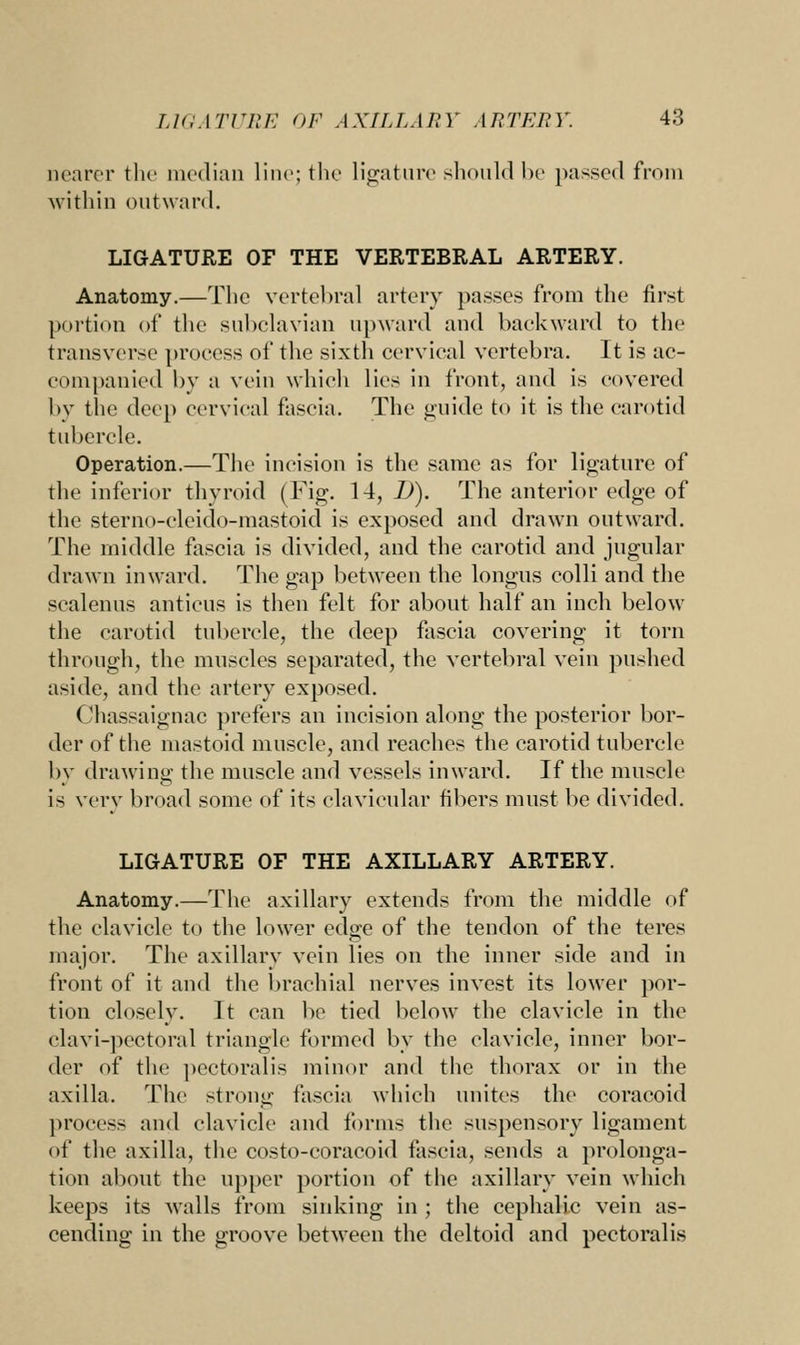 nearer the median line; the ligature should be passed from within outward. LIGATURE OF THE VERTEBRAL ARTERY. Anatomy.—The vertebral artery passes from the first portion of the subclavian upward and backward to the transverse process of the sixth cervical vertebra. It is ac- companied by a vein which lies in front, and is covered by the deep cervical fascia. The guide to it is the carotid tubercle. Operation.—The incision is the same as for ligature of the inferior thyroid (Fig. 14, D). The anterior edge of the sterno-cleido-mastoid is exposed and drawn outward. The middle fascia is divided, and the carotid and jugular drawn inward. The gap between the longus colli and the scalenus anticus is then felt for about half an inch below the carotid tubercle, the deep fascia covering it torn through, the muscles separated, the vertebral vein pushed aside, and the artery exposed. Chassaignac prefers an incision along the posterior bor- der of the mastoid muscle, and reaches the carotid tubercle by drawing the muscle and vessels inward. If the muscle is very broad some of its clavicular fibers must be divided. LIGATURE OF THE AXILLARY ARTERY. Anatomy.—The axillary extends from the middle of the clavicle to the lower edge of the tendon of the teres major. The axillary vein lies on the inner side and in front of it and the brachial nerves invest its lower por- tion closely. It can be tied below the clavicle in the clavi-pectoral triangle formed by the clavicle, inner bor- der of the pectoralis minor and the thorax or in the axilla. The strong fascia which unites the coracoid process and clavicle and forms the suspensory ligament of the axilla, the costo-coracoid fascia, sends a prolonga- tion about the upper portion of the axillary vein which keeps its walls from sinking in ; the cephalic vein as- cending in the groove between the deltoid and pectoralis