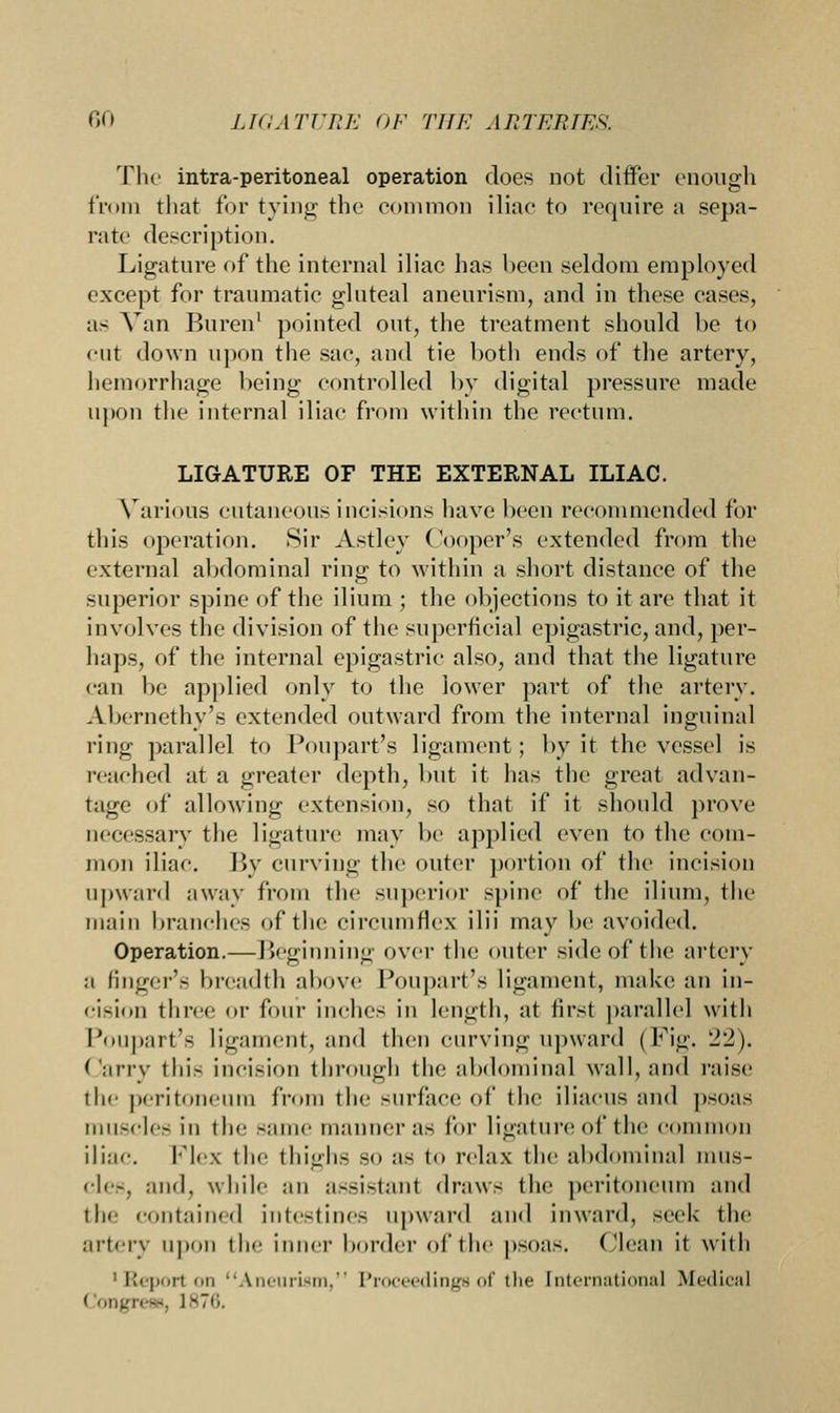 The intra-peritoneal operation does not differ enough from that for tying the common iliac to require a sepa- rate description. Ligature of the internal iliac has been seldom employed except for traumatic gluteal aneurism, and in these eases, as Van Buren1 pointed out, the treatment should be to cut down upon the sac, and tie both ends of the artery, hemorrhage being controlled by digital pressure made upon the internal iliac from within the rectum. LIGATURE OF THE EXTERNAL ILIAC. Various cutaneous incisions have been recommended for this operation. Sir Astley Cooper's extended from the external abdominal ring to within a short distance of the superior spine of the ilium ; the objections to it arc that it involves the division of the superficial epigastric, and, per- haps, of the internal epigastric also, and that the ligature can be applied only to the lower part of the artery. Abernethy's extended outward from the internal inguinal ring parallel to Poupart's ligament; by it the vessel is reached at a greater depth, but it has the great advan- tage of allowing extension, so that if it should prove necessary the ligature may be applied even to the com- mon iliac. By curving the outer portion of the incision upward away from the superior spine of the ilium, the main branches of the circumflex ilii may be avoided. Operation.— Beginning over the outer side of the artery :i finger's breadth above Poupart's ligament, make an in- cision three or four inches in length, at first parallel with Poupart's ligament, and then curving upward (Fig. 22). Carry this incision through the abdominal wall, and raise the peritoneum from the surface of the iliacus and psoas muscles in the same manner as lor ligature of the common iliac. Flex the thighs so as to relax the abdominal iniis- cles, and, while mi assistant draws the peritoneum and tin contained intestines upward and inward, seek the artery upon the inner border of the psoas, (lean it with 'Report on Aneurism, Proceedings of the International Medical ( ongresB, 1876.