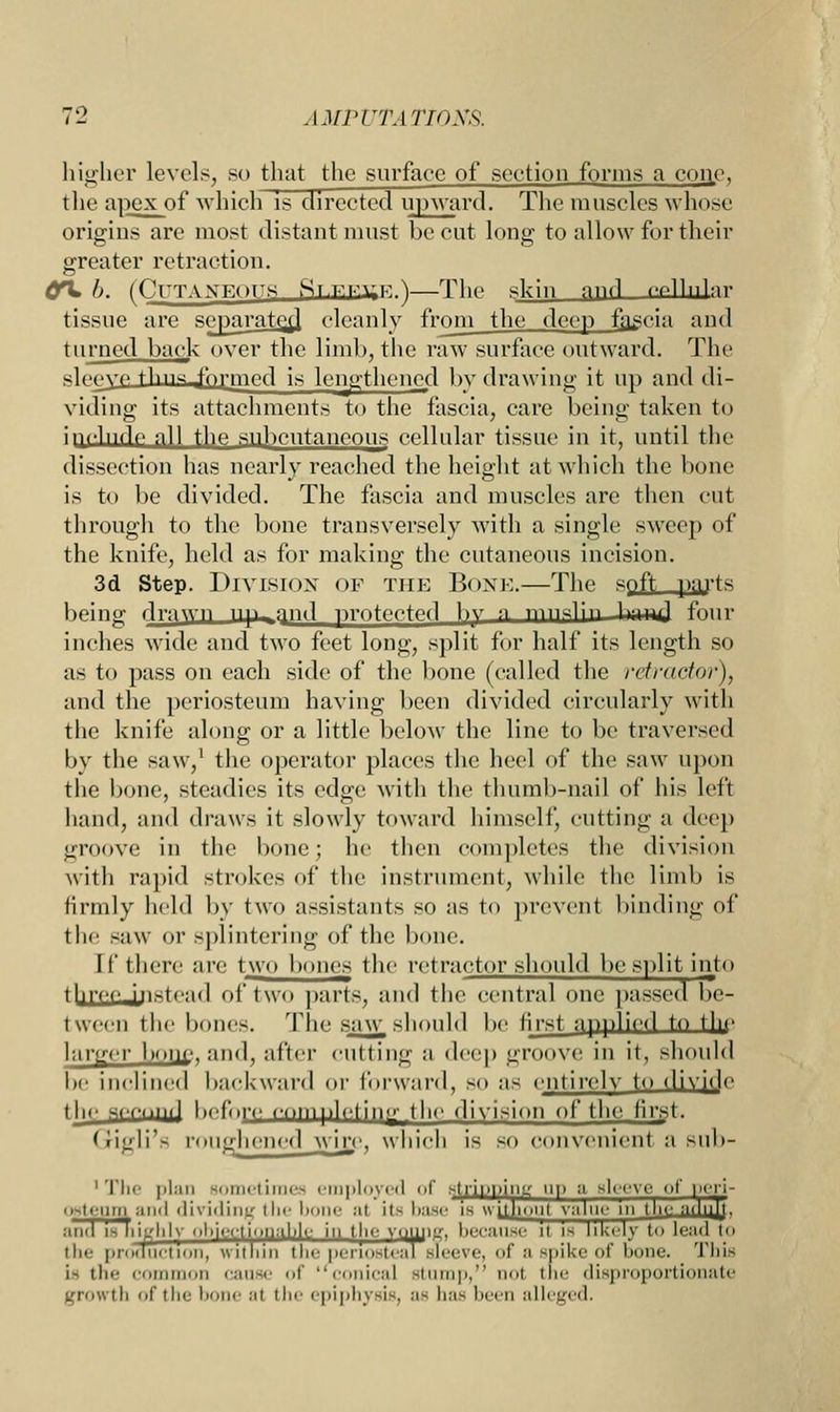 higher levels, so that the surface of section forms a cone, the apex of which is directed upward. The muscles win >se origins are most distant must be cut long to allow for their greater retraction. OH* b. fCUTANEPTTK ftT.T.K.HF. ^ The skin flnd cellular tissue are separate*! cleanly from the deep fascia and turned back over the limb, the raw surface outward. The glpnyp tliiw_J'o|-nied is lengthened by drawing it up and di- viding its attachments to the fascia, care being taken to include all the subcutaneous cellular tissue in it, until the dissection has nearly reached the height at which the bone is to be divided. The fascia and muscles are then cut through to the bone transversely with a single sweep of the knife, held as for making the cutaneous incision. 3d Step. Division of the Bone.—The spft parts being dvM^yn up-,and protected )w a munlin Hd four inches wide and two feet long, split for half its length so as to pass on each side of the bone (called the retractor), and the periosteum having been divided circularly with the knife along or a little below the line to be traversed by the saw,1 the operator places the heel of the saw upon the bone, steadies its edge with the thumb-nail of his left hand, and draws it slowly toward himself, cutting a deep groove in the bone; he then completes the division with rapid strokes of the instrument, while the limb is firmly held by two assistants so as to prevent binding of the saw or splintering of the bone. [f there are two bones the retractor should be split into threcJii.-le.nl of tun parts, and the central one passed be- tween the bonis. The saw should be first applied to tin- lanrcr boiil', and, after cutting a deep groove in it, should be inclined backward or forward, so as entirely to divide the secinul hofmy com plet ii|o- the division of the first. Gigli'fi roughened wirj', which is so convenient a sub- 1 The plan sometimes employed of shinning up a sleeve of lu-ri- ostenm and dividing the bone al ii^ hase is without value in tl.i ami is highly objectionable in the vouiiif, because it is likely to lend to the production, within the periosteal sleeve, of B spike of hone. This i- the common cause of conical si p. nol the disproportionate growth of the bone al the epiphysis, as has been alleged.