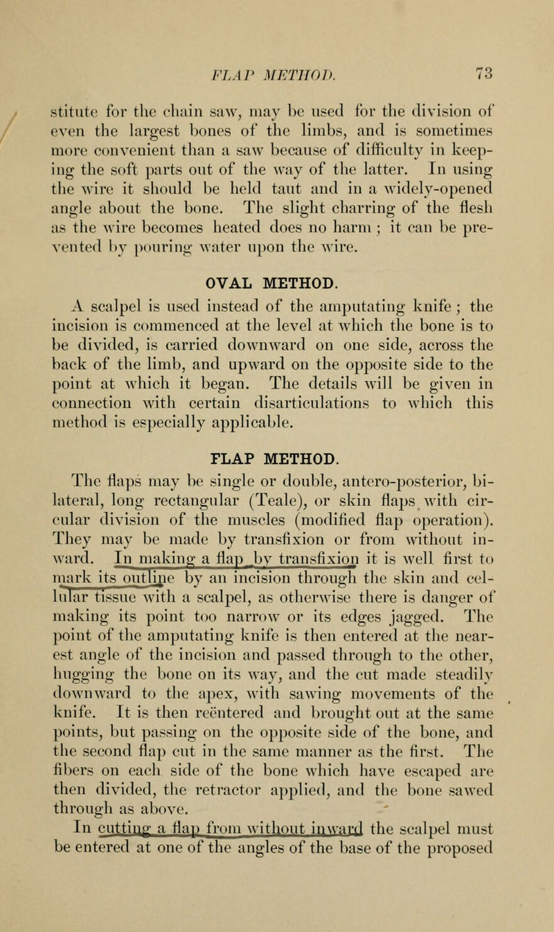 stitute for the chain saw, may be used for the division of even the largest bones of the limbs, and is sometimes more convenient than a saw because of difficulty in keep- ing the soft parts out of the way of the latter. In using the wire it should be held taut and in a widely-opened angle about the bone. The slight charring of the flesh as the wire becomes heated does no harm ; it can be pre- vented by pouring water upon the wire. OVAL METHOD. A scalpel is used instead of the amputating knife ; the incision is commenced at the level at which the bone is to be divided, is carried downward on one side, across the back of the limb, and upward on the opposite side to the point at which it began. The details will be given in connection with certain disarticulations to which this method is especially applicable. FLAP METHOD. The flaps may be single or double, antero-posterior, bi- lateral, long rectangular (Teale), or skin flaps with cir- cular division of the muscles (modified flap operation). They may be made by transfixion or from without in- ward. In making a flap .by transfixion it is well first to mark its outline by an incision through the skin and cel- lular tissue with a scalpel, as otherwise there is danger of making its point too narrow or its edges jagged. The point of the amputating knife is then entered at the near- est angle of the incision and passed through to the other, hugging the bone on its way, and the cut made steadily downward to the apex, with sawing movements of the knife. It is then reentered and brought out at the same points, but passing on the opposite side of the bone, and the second flap cut in the same manner as the first. The fibers on each side of the bone which have escaped are then divided, the retractor applied, and the bone sawed through as above. In cutting- a flan from without inward the scalpel must be entered at one of the angles of the base of the proposed