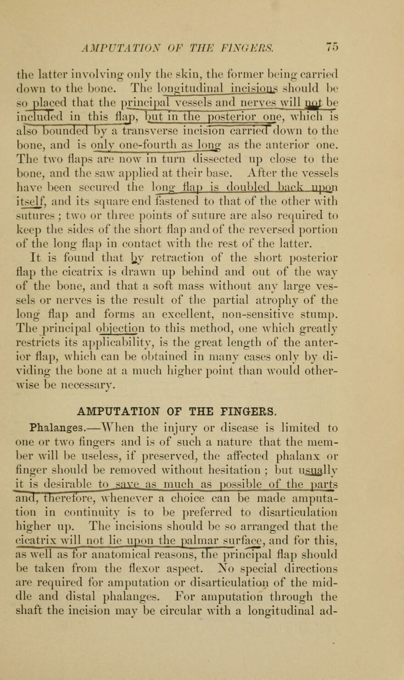 the latter involving only the skin, the former being carried down to the bone. The longitudinal incisions should be so placed that the principal vessels and nerves will m^t he included in this flap, but in the posterior one, which is afso bounded by a transverse incision carried down to the bone, and is only one-fourth as long as the anterior one. The two flaps are now in turn dissected up close to the bone, and the saw applied at their base. After the vessels have been secured the Ion1 flap is doubled back npoji itself, and its square end fastened to that of the other with sutures; two or three points of suture are also required to keep the sides of the short flap and of the reversed portion of the long flap in contact with the rest of the latter. It is found that Jjy retraction of the short posterior flap the cicatrix is drawn up behind and out of the way of the bone, and that a soft mass without any large ves- sels or nerves is the result of the partial atrophy of the long flap and forms an excellent, non-sensitive stump. The principal objection to this method, one which greatly restricts its applicability, is the great length of the anter- ior flap, which can be obtained in many cases only by di- viding the bone at a much higher point than would other- wise be necessary. AMPUTATION OF THE FINGERS. Phalanges.—When the injury or disease is limited to one or two fingers and is of such a nature that the mem- ber will be useless, if [(reserved, the affected phalanx or finger should be removed without hesitation ; but usually it is desirable to save as much as possible of the parts and, therefore, whenever a choice can be made amputa- tion in continuity is to be preferred to disarticulation higher up. The incisions should be SO arranged that the cicatrix will not lie upon the palmar surface, and for this, as well as for anatomical reasons, the principal flap should be taken from the flexor aspect. Xo special directions are required for amputation or disarticulation of the mid- dle and distal phalanges. For amputation through the shaft the incision may be circular with a longitudinal ad-