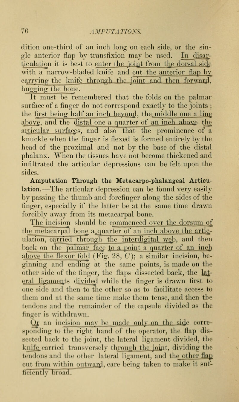 dition one-third of an inch long on each .side, or the sin- gle anterior flap by transfixion may be used. In disar- ticulation it is best to enter the joiyt from the dorsnl sifje with a narrow-bladed knife and cut the anterior flap bv carrying the knife through the joint and then forward. hugging the bone. It must be remembered that the folds on the palmar surface of a finger do not correspond exactly to the joints ; the first being half an inch hevono1. the middle one a line above, and the distal one a quarter of an ineh nhovTf the articular surfaces, and also that the prominence of a knuckle when the finger is flexed is formed entirely by the head of the proximal and not by the base of the distal phalanx. When the tissues have not become thickened and infiltrated the articular depressions can be felt upon the sides. Amputation Through the Metacarpo-phalangeal Articu- lation.—The articular depression can be found very easily bypassing the thumb and forefinger along the sides of the finger, especially if the latter be at the same time drawn forcibly away from its metacarpal bone. The incision should be commenced over the dorsum of the metacarpal boin? a^juarter of an inch above the artic- ulation, carried through the interdigital wcj>, and then back on the palmar faqe. {o a point a quarter of an incji above the flexor fold ( Fig. 28, C)\ a similar incision, be- ginning and ending at the same points, is made on the other side of the finger, the flaps dissected back, the lat- eral ligament- divide] while the finger is drawn firsl to one side and then to the other so as to facilitate access to them and at the same time make them tense, and then the tendon- and the remainder of the capsule divided as the finger ifi withdrawn. (Jx an incision may be made only on the side corre- sponding to the right hand of the operator, the flap dis- Bected back to the joint, the lateral Ligament divided; the knife,carried transversely through the joint, dividing the tendonsand the other lateral ligament, and the other fla.p. cut from within outwmxl, care being taken to make it Bllf- ficiently broad.
