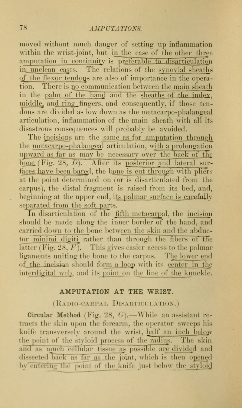 moved without much danger of setting up inflammation within the wrist-joint, but in the case of the other throe amputation in continuity is preferable to disarticulation ill unclean ca-cs. The relations of the synovial sheaths t>S the flexor tcndoijs are also of importance in the opera- tion. There is op communication between the main sin ath in the palm of the han^l and the sheaths of the index, middlcj and ringJfingers, and consequently, if those ten- dons are divided as low down as the metacarpophalangeal articulation, inflammation of the main sheath with all its disastrous consequences will probably be avoided. The incisions are the same as for amputation through the metacarpophalangeal articulation, with a prolongation upward as far as may be necessary oyer the back of tnn bpjia,(Fig. 28, D). After its posterior and lateral sur- faces have been bared, the bjuie is cut through with pliers at the point determined on (or i- disarticulated from the carpus), the distal fragment is raised from its bed, and, beginning at the upper end, its palmar surface is carefully separated from the soft parts. In disarticulation of the fifth metacarpal, the incision should be made along the inner border of the hand, and e;ifried down to the bone between the skin and the abduc- tor_minimi di^iti_ rather than through the fibers ot the latter (Fig. 28, F). This gives easier access to the palmar ligaments uniting the bone to the carpus. The lower end of_tlic incision should form :i [qqd with its center iii the interdigita) vj -!j. and it- p >inl on the line of the knuckle. AMPUTATION AT THE WRIST. (Radio-carpal Disa rticulation.) Circular Method (Fig. 28, G).—While an assistant re- tracts the skin upon the forearm, the operator -weeps his knife transversely around the wrist, half an ineh_helow the point of the styloid process of the radius. The skin and as much cellular tissue as possible are divided and dissected back as far a- the joint, which is then opened by entering ETie poiul of the knife jusf below the styloid