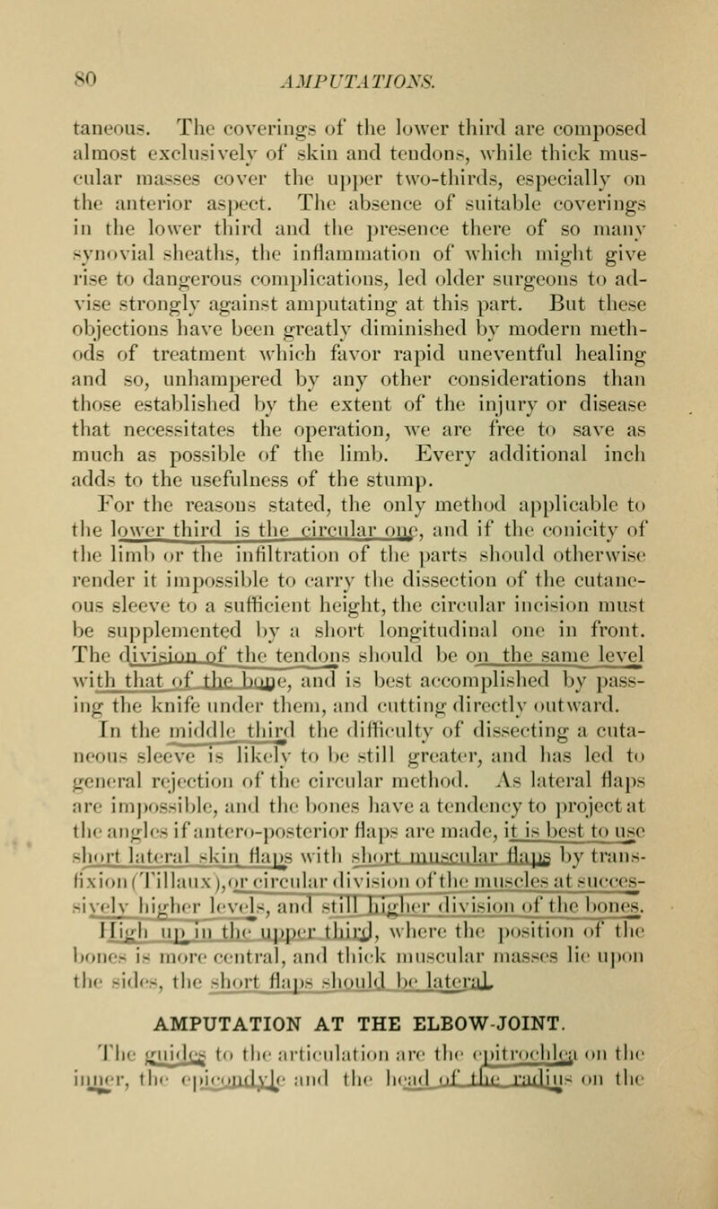 taneous. The coverings of the lower third are composed almost exclusively of skin and tendons, while thick mus- cular masses cover the upper two-thirds, especially on thf anterior aspect. The absence of suitable coverings in the lower third and the presence there of so many synovial sheaths, the inflammation of which might give rise to dangerous complications, led older surgeons to ad- vise strongly against amputating at this part. But these objections have been greatly diminished by modern meth- ods of treatment which favor rapid uneventful healing and so, unhampered by any other considerations than those established by the extent of the injury or disease that necessitates the operation, we are free to save as much as possible of the limb. Every additional inch adds to the usefulness of the stump. For the reasons stilted, the only method applicable to the lower third is the circular one, and if the conicity of the limb or the infiltration of the parts should otherwise render it impossible to carry the dissection of the cutane- ous sleeve to a sufficient height, the circular incision must be supplemented by a short longitudinal one in front. Tin divisiuu_oi' the tendons should be on the same level with that of the hone, and is best accomplished by pass- ing the knife under them, and cutting directly outward. In the middle third the difficulty of dissecting a cuta- ueous sleeve is likely to be still greater, and has led to general rejection of the circular method. As lateral flaps are Impossible, and the bone-; have a tendency to project at the angles ifantero-posterior flaps are made, it is best to use short lateral skin Maps with short muscular fla^g by trans- fix ion (Ti I lau x ),(M^_dmihirdTvisioi^ siycly higher levols, and still higher division of the bones. High up^in the upper third, where the position of the bones is more central, and thick muscular nia.-.-es lie upon the sides, the short flaps should be lateral AMPUTATION AT THE ELBOW-JOINT. The irinde^ to the articulation are the opitroohloa on the inner, the epicoudyje and the head of the radju- on the