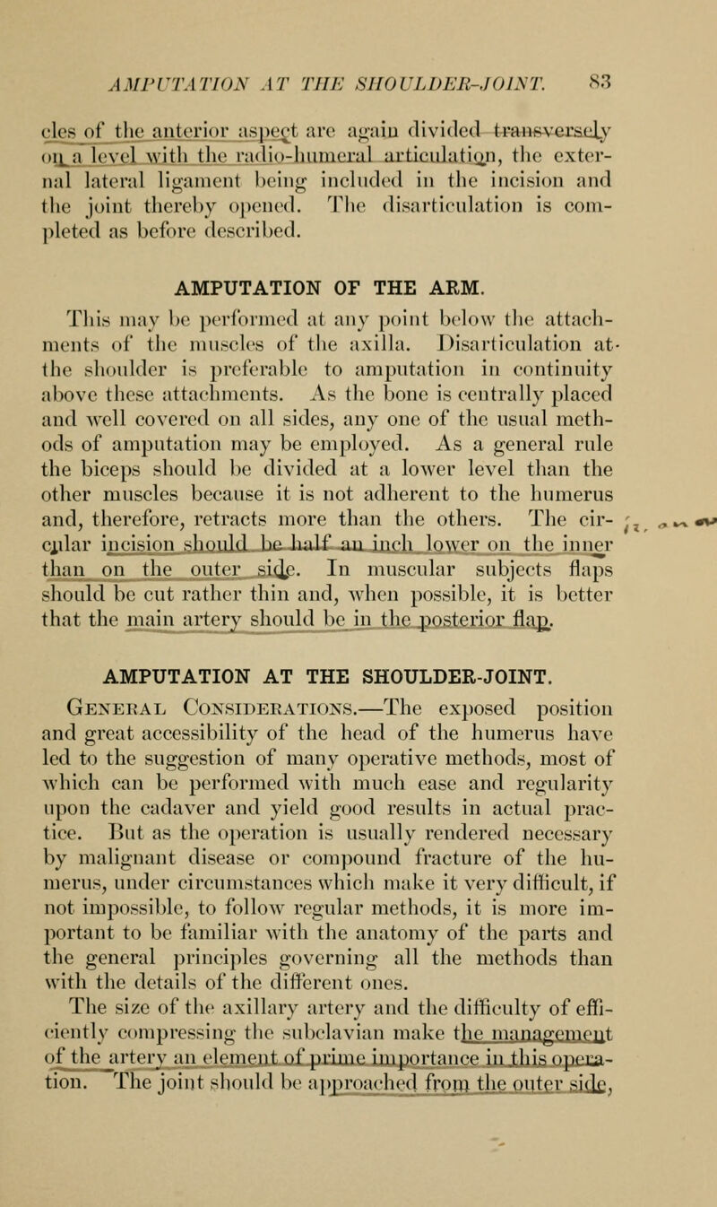 eles of the anterior aspect are again divided transversely oil a level with the radio-humeral articulatio.n, the exter- nal lateral ligament being included in the incision and the joint thereby opened. The disarticulation is com- pleted as before described. AMPUTATION OF THE ARM. This may be performed at any point below the attach- ments of the muscles of the axilla. Disarticulation at- the shoulder is preferable to amputation in continuity above these attachments. As the bone is centrally placed and Avell covered on all sides, any one of the usual meth- ods of amputation may be employed. As a general rule the biceps should be divided at a lower level than the other muscles because it is not adherent to the humerus and, therefore, retracts more than the others. The cir- cular incision should be half an inch lower on the inner than on the outer si<|<\ In muscular subjects flaps should be cut rather thin and, when possible, it is better that the main artery should be in the posterior flap.. AMPUTATION AT THE SHOULDER-JOINT. General Considerations.—The exposed position and great accessibility of the head of the humerus have led to the suggestion of many operative methods, most of which can be performed with much ease and regularity upon the cadaver and yield good results in actual prac- tice. But as the operation is usually rendered necessary by malignant disease or compound fracture of the hu- merus, under circumstances which make it very difficult, if not impossible, to follow regular methods, it is more im- portant to be familiar with the anatomy of the parts and the general principles governing all the methods than with the details of the different ones. The size of the axillary artery and the difficulty of effi- ciently compressing the subclavian make the mnnagempi]t of the artery an element of prime importance in this opera- tion. The joint should be approached from the outer si<le, i i.