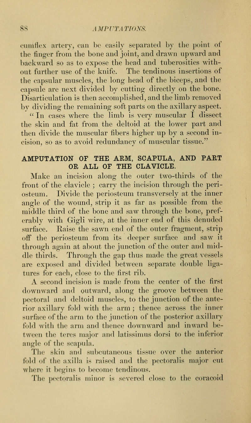 cuniflex artery, can be easily separated by the point of the finger from the bone and joint, and drawn upward and backward so as to expose the head and tuberosities with- out further nse of the knife. The tendinous insertions of the capsular muscles, the long head of the biceps, and the capsule are next divided by cutting directly on the bone. Disarticulation is then accomplished, and the limb removed by dividing the remaining soft parts on the axillary aspect.  In cases where the limb is very muscular I dissect the skin and fat from the deltoid at the lower part and then divide the muscular fibers higher up by a second in- cision, so as to avoid redundancy of muscular tissue. AMPUTATION OF THE ARM, SCAPULA, AND PAET OR ALL OF THE CLAVICLE. Make an incision along the outer two-thirds of the front of the clavicle ; carry the incision through the peri- osteum. Divide the periosteum transversely at the inner angle of the wound, strip it as far as possible from the middle third of the bone and saw through the bone, pref- erably with Gigli wire, at the inner end of this denuded surface. Raise the sawn end of the outer fragment, strip off the periosteum from its deeper surface and saw it through again at about the junction of the outer and mid- dle thirds. Through the gap thus made the great vessels are exposed and divided between separate double liga- tures for each, close to the first rib. A second incision is made from the center of the first downward and outward, along the groove between the pectoral and deltoid muscles, to the junction of the ante- rior axillary fold with the arm ; thence across the inner surface of the arm to the junction of the posterior axillary fold with the arm and thence downward and inward be- tween the tens major and latissimus dorsi to the inferior angle of the scapula. The skin and subcutaneous tissue over the anterior fold of the axilla is raised and the pectoralis major cw\ where it begins to become tendinous. The pectoralis minor is severed close to the coracoid