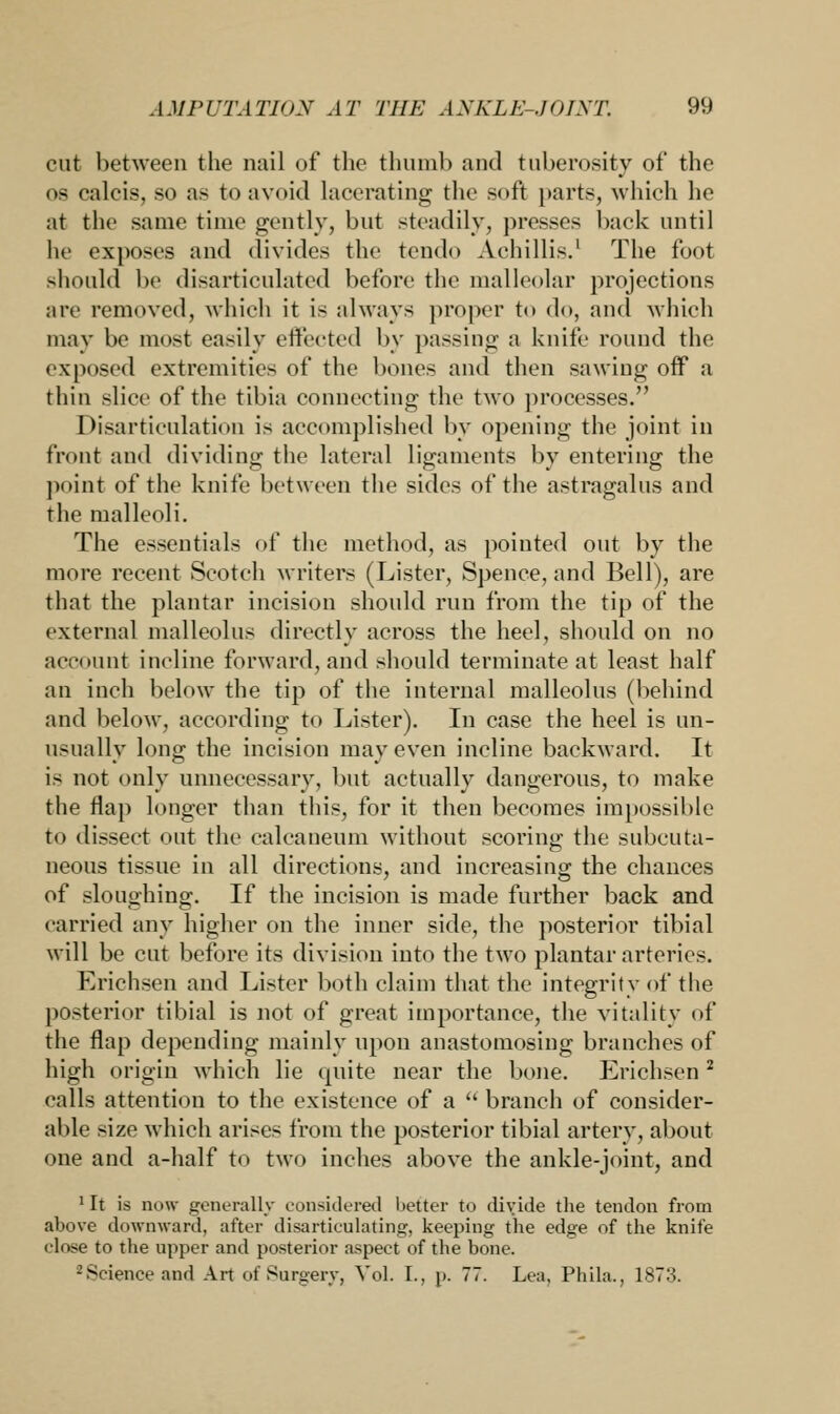 cut between the nail of the thumb and tuberosity of the os calcis, so as to avoid lacerating the soft parts, which he at the same time gently, but steadily, presses back until he exposes and divides the tendo Acliillis.1 The foot should be disarticulated before the malleolar projections are removed, which it is always proper to do, and which may be most easily effected by passing a knife round the exposed extremities of the bones and then sawing off a thin slice of the tibia connecting the two processes. Disarticulation is accomplished by opening the joint in front and dividing the lateral ligaments by entering the point of the knife between the sides of the astragalus and the malleoli. The essentials of the method, as pointed out by the more recent Scotch writers (Lister, Spence, and Bell), are that the plantar incision should run from the tip of the external malleolus directly across the heel, should on no account incline forward, and should terminate at least half an inch below the tip of the internal malleolus (behind and below, according to Lister). In case the heel is un- usually long the incision may even incline backward. It is not only unnecessary, but actually dangerous, to make the flap longer than this, for it then becomes impossible to dissect out the calcaneum without scoring the subcuta- neous tissue in all directions, and increasing the chances of sloughing. If the incision is made further back and carried any higher on the inner side, the posterior tibial will be cut before its division into the two plantar arteries. Erichsen and Lister both claim that the integrity of the posterior tibial is not of great importance, the vitality of the flap depending mainly upon anastomosing branches of high origin which lie quite near the bone. Erichsen2 calls attention to the existence of a  branch of consider- able size which arises from the posterior tibial artery, about one and a-half to two inches above the ankle-joint, and 'It is now generally considered better to divide the tendon from above downward, after disarticulating, keeping the edge of the knife close to the upper and posterior aspect of the bone. -'Science and Art of Surgery, Vol. I., p. 77. Lea, Phila., 1873.