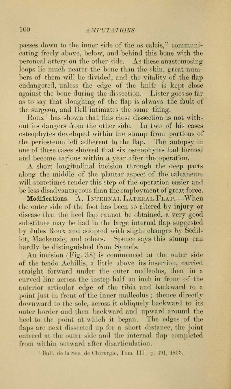 passes down to the inner side of the us calcis, communi- cating freely above, below, and behind this hone with the peroneal artery on the other side. As these anastomosing loops lie much nearer the hone than the skin, great num- bers of them will be divided, and the vitality of the flap endangered, unless the edge of the knife is kept close against the hone during the dissection. Lister goes so far as to say that sloughing of the flap is always the fault of the surgeon, and Bell intimates the same thing. Rous ' has shown that this elose dissection is not with- out its dangers from the other side. In two of his cases osteophytes developed within the stump from portions of the periosteum left adherent to the flap. The autopsy in one of these cases showed that six osteophytes had formed and become carious within a year after the operation. A short longitudinal incision through the deep parts along the middle of the plantar aspect of the ealcaneum will sometimes render this step of the operation easier and be less disadvantageous than the employment of great force. Modifications. A. Internal Lateral Flap.—When the (.liter side of the foot has been so altered by injury or disease that the heel flap cannot be obtained, a very good substitute may he had in the large internal flap suggested by Jules Rous and adopted with Blight changes by Sedil- lot, Mackenzie, and others. Spenee says this stump can hardly he distinguished from Syme's. An incision (Fig. 38) is commenced at the outer side of the tendo Aehillis, a little above its insertion, carried straight forward under the outer malleolus, then in ;i curved line across the instep half an inch in front of the anterior articular edge of the tibia and backward to a point just in front of the inner malleolus; thence directly downward to the sole, across it obliquely backward to its outer border and then backward and upward around the heel t the point al which it began. The edges of the flaps are aexl dissected up for a shorl distance, the joint entered at the outer side and the internal flap completed from within outward after disarticulation. 1 Hull. .1.- I:, Hoc. 'I- Chirurgie, Tom. III., p. 191, L853.