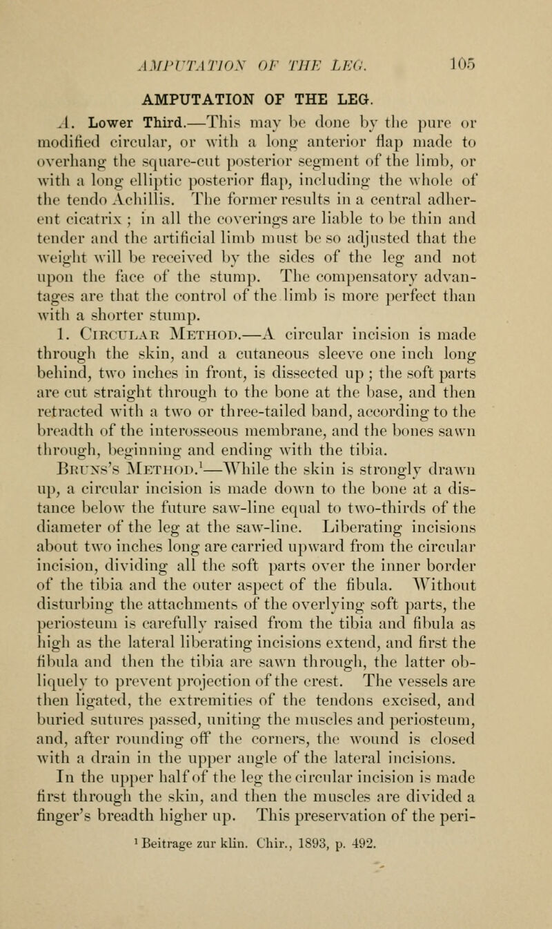 AMPUTATION OF THE LEG. .I. Lower Third.—This may be done by the pure or modified circular, or with a long anterior flap made to overhang the square-cut posterior segment of the limb, or with a long elliptic posterior flap, including the whole of the tendo Achillis. The former results in a central adher- ent cicatrix ; in all the coverings are liable to be thin and tender and the artificial limb must be so adjusted that the weight will be received by the sides of the leg and not upon the face of the stump. The compensatory advan- tages are that the control of the limb is more perfect than with a shorter stump. 1. Circular Method.—A circular incision is made through the skin, and a cutaneous sleeve one inch long behind, two inches in front, is dissected up ; the soft parts are cut straight through to the bone at the base, and then retracted with a two or three-tailed band, according to the breadth of the interosseous membrane, and the bones sawn through, beginning and ending with the tibia. Bruns's Method.1—While the skin is strongly drawn up, a circular incision is made down to the bone at a dis- tance below the future saw-line equal to two-thirds of the diameter of the leg at the saw-line. Liberating incisions about two inches long are carried upward from the circular incision, dividing all the soft parts over the inner border of the tibia and the outer aspect of the fibula. Without disturbing the attachments of the overlying soft parts, the periosteum is carefully raised from the tibia and fibula as high as the lateral liberating incisions extend, and first the fibula and then the tibia are sawn through, the latter ob- liquely to prevent projection of the crest. The vessels are then ligated, the extremities of the tendons excised, and buried sutures passed, uniting the muscles and periosteum, and, after rounding off the corners, the wound is closed with a drain in the upper angle of the lateral incisions. In the upper half of the leg the circular incision is made first through the skin, and then the muscles are divided a finger's breadth higher up. This preservation of the peri- ^eitrage zur klin. Chip., 1893, p. 492.