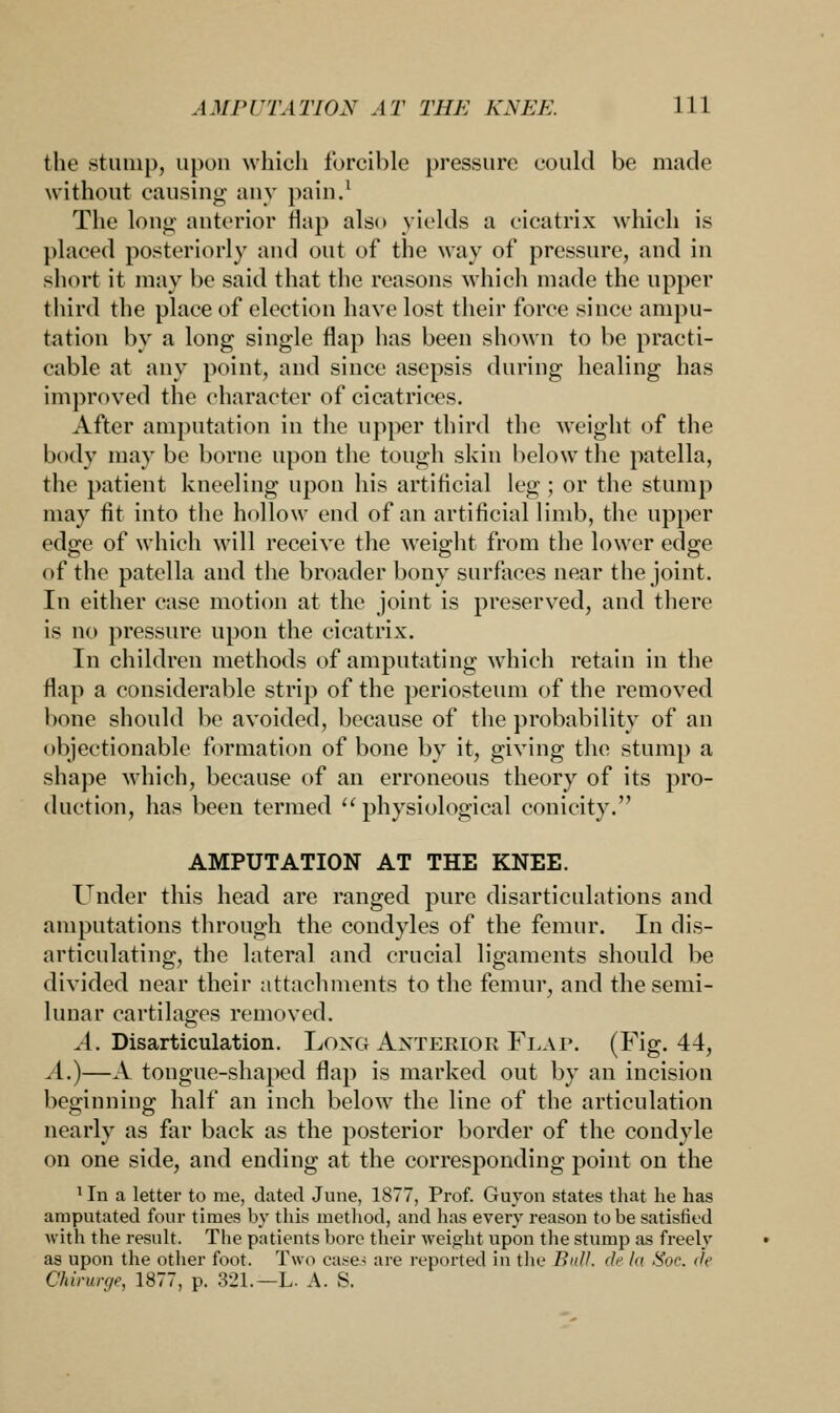 the stump, upon which forcible pressure could be made without causing any pain.' The long anterior flap also yields a cicatrix which is placed posteriorly and out of the way of pressure, and in short it may be said that the reasons which made the upper third the place of election have lost their force since ampu- tation by a long single flap has been shown to be practi- cable at any point, and since asepsis during healing has improved the character of cicatrices. After amputation in the upper third the weight of the body may be borne upon the tough skin below the patella, the patient kneeling upon his artificial leg ; or the stump may fit into the hollow end of an artificial limb, the upper edge of which will receive the weight from the lower edge of the patella and the broader bony surfaces near the joint. In either case motion at the joint is preserved, and there is no pressure upon the cicatrix. In children methods of amputating which retain in the flap a considerable strip of the periosteum of the removed bone should be avoided, because of the probability of an objectionable formation of bone by it, giving the stump a shape which, because of an erroneous theory of its pro- duction, has been termed physiological conicity. AMPUTATION AT THE KNEE. Under this head are ranged pure disarticulations and amputations through the condyles of the femur. In dis- articulating, the lateral and crucial ligaments should be divided near their attachments to the femur, and the semi- lunar cartilages removed. A. Disarticulation. Long Anterior Flap. (Fig. 44, A.)—A tongue-shaped flap is marked out by an incision beginning half an inch below the line of the articulation nearly as far back as the posterior border of the condyle on one side, and ending at the corresponding point on the ^n a letter to me, dated June, 1S77, Prof. Guyon states that he has amputated four times by this method, and has every reason to he satisfied with the result. The patients bore their weight upon the stump as freely as upon the other foot. Two cases are reported in the Butt, de In Sloe de Chirurge, 1877, p. 321.—L. A. S.