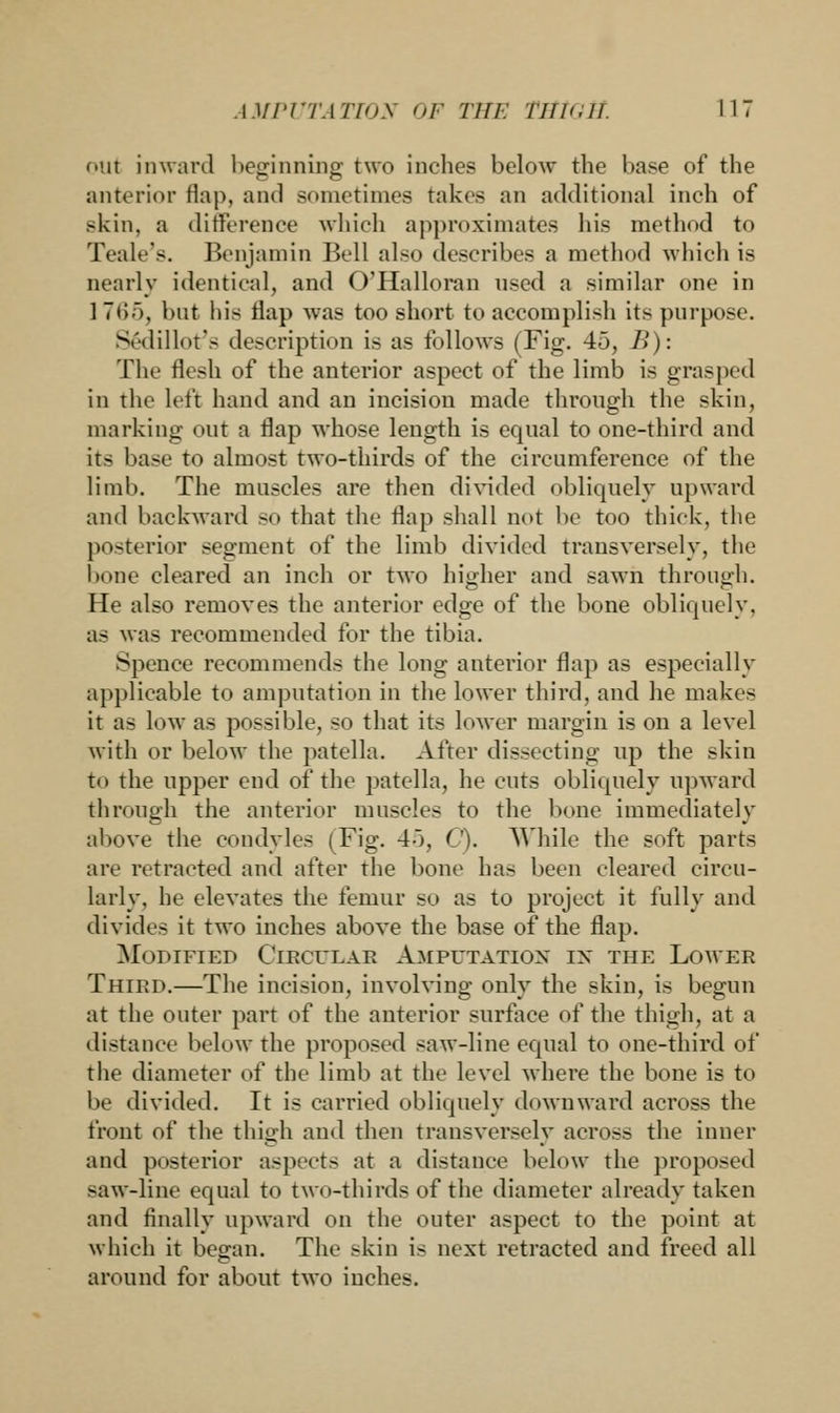 out inward beginning two inches below the base of the anterior flap, and BOmetimes takes an additional inch of skin, a difference which approximates his method to Teak's. Benjamin Bell also describes a method which is nearly identical, and O'Halloran used a similar one in 1 765, but his flap was too short to accomplish its purpose. Sedillot's description is as follows (Fig. 45, B): The flesh of the anterior aspect of the limb is grasped in the left hand and an incision made through the skin, marking out a flap whose length is equal to one-third and its base to almost two-thirds of the circumference of the limb. The muscles are then divided obliquely upward and backward so that the flap shall not be too thick, the posterior segment of the limb divided transversely, the bone cleared an inch or two higher and sawn through. He also removes the anterior edge of the bone obliquely. as was recommended for the tibia. Spenoe recommends the long anterior flap as especially applicable to amputation in the lower third, and he make- it as low as possible, so that its lower margin is on a level with or below the patella. After dissecting up the skin to the upper end of the patella, he cuts obliquely upward through the anterior muscles to the bone immediately above the condyles (Fig. 4o, C). While the soft parts are retracted and after the bone has been cleared circu- larly, he elevates the femur so as to project it fully and divides it two inches above the base of the flap. Modified Circular Amputation en the Lower Third.—The incision, involving only the skin, is begun at the outer part of the anterior surface of the thigh, at a distance below the proposed saw-line equal to one-third of the diameter of the limb at the level where the bone is to be divided. It is carried obliquely downward across the front of the thigh and then transversely across the inner and posterior aspects at a distance below the proposed saw-line equal to two-thirds of the diameter already taken and finally upward on the outer aspect to the point at which it began. The skin is next retracted and freed all around for about tMo inches.