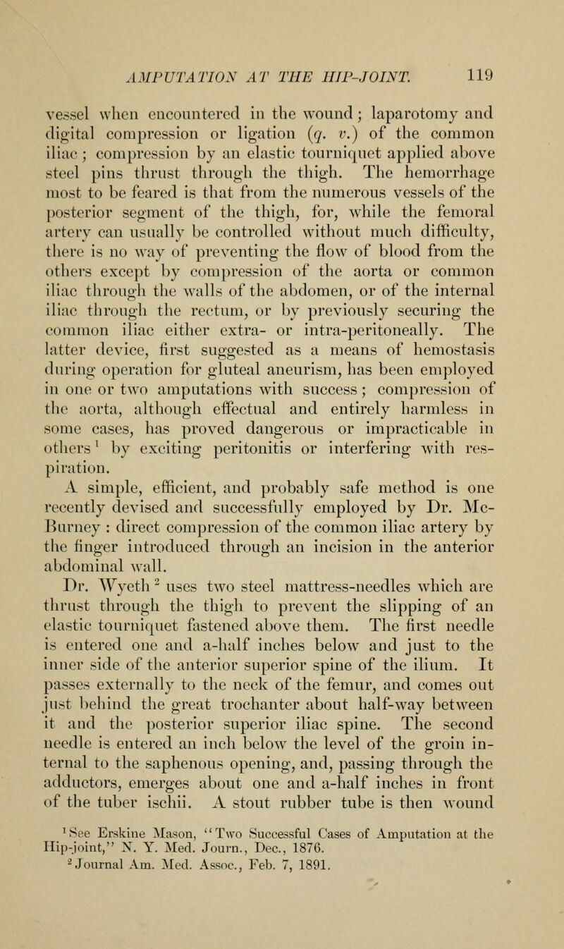 vessel when encountered in the wound; laparotomy and digital compression or ligation (q. v.) of the common iliac; compression by an elastic tourniquet applied above steel pins thrust through the thigh. The hemorrhage most to be feared is that from the numerous vessels of the posterior segment of the thigh, for, while the femoral artery can usually be controlled without much difficulty, there is no way of preventing the flow of blood from the others except by compression of the aorta or common iliac through the walls of the abdomen, or of the internal iliac through the rectum, or by previously securing the common iliac either extra- or intra-peritoneally. The latter device, first suggested as a means of hemostasis during operation for gluteal aneurism, has been employed in one or two amputations with success ; compression of the aorta, although effectual and entirely harmless in some cases, has proved dangerous or impracticable in others1 by exciting peritonitis or interfering with res- piration. A simple, efficient, and probably safe method is one recently devised and successfully employed by Dr. Mc- Burney : direct compression of the common iliac artery by the finger introduced through an incision in the anterior abdominal wall. Dr. AVyeth 2 uses two steel mattress-needles which are thrust through the thigh to prevent the slipping of an elastic tourniquet fastened above them. The first needle is entered one and a-half inches below and just to the inner side of the anterior superior spine of the ilium. It passes externally to the neck of the femur, and comes out just behind the great trochanter about half-way between it and the posterior superior iliac spine. The second needle is entered an inch below the level of the groin in- ternal to the saphenous opening, and, passing through the adductors, emerges about one and a-half inches in front of the tuber ischii. A stout rubber tube is then wound 'See Erskine Mason, Two Successful Cases of Amputation at the Hip-joint, N. Y. Med. Journ., Dec, 1876. 2 Journal Am. Med. Assoc, Feb. 7, 1891.