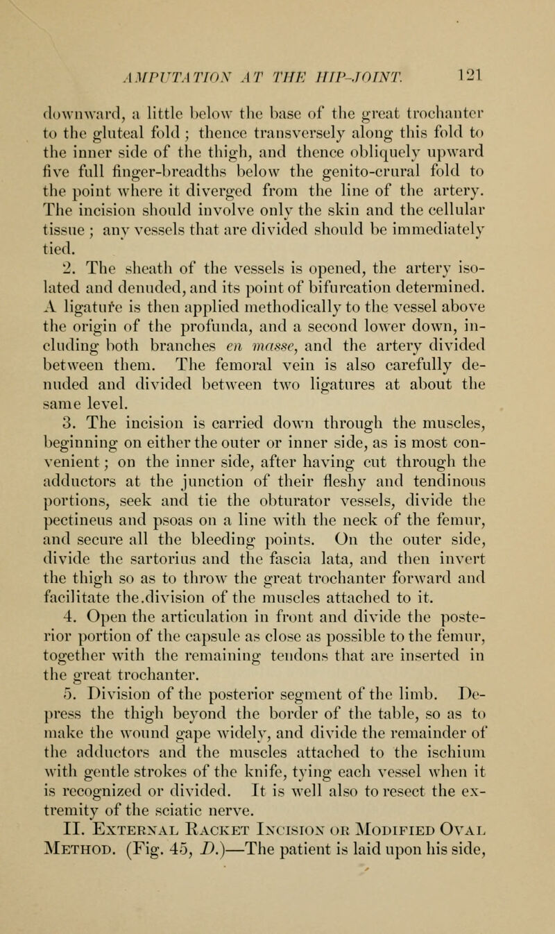 downward, a little below the base of the great trochanter to the gluteal fold ; thence transversely along this fold to the inner side of the thigh, and thence obliquely upward five full finger-breadths below the genito-crural fold to the point where it diverged from the line of the artery. The incision should involve only the skin and the cellular tissue ; any vessels that are divided should be immediately tied. 2. The sheath of the vessels is opened, the artery iso- lated and denuded, and its point of bifurcation determined. A ligature is then applied methodically to the vessel above the origin of the profunda, and a second lower down, in- cluding both branches en masse, and the artery divided between them. The femoral vein is also carefully de- nuded and divided between two ligatures at about the same level. 3. The incision is carried down through the muscles, beginning on either the outer or inner side, as is most con- venient ; on the inner side, after having cut through the adductors at the junction of their fleshy and tendinous portions, seek and tie the obturator vessels, divide the pectineus and psoas on a line with the neck of the femur, and secure all the bleeding points. On the outer side, divide the sartorius and the fascia lata, and then invert the thigh so as to throw the great trochanter forward and facilitate the.division of the muscles attached to it. 4. Open the articulation in front and divide the poste- rior portion of the capsule as close as possible to the femur, together with the remaining tendons that are inserted in the great trochanter. 5. Division of the posterior segment of the limb. De- press the thigh beyond the border of the table, so as to make the wound gape widely, and divide the remainder of the adductors and the muscles attached to the ischium with gentle strokes of the knife, tying each vessel when it is recognized or divided. It is well also to resect the ex- tremity of the sciatic nerve. II. External Racket Incision or Modified Oval Method. (Fig. 45, D.)—The patient is laid upon his side,