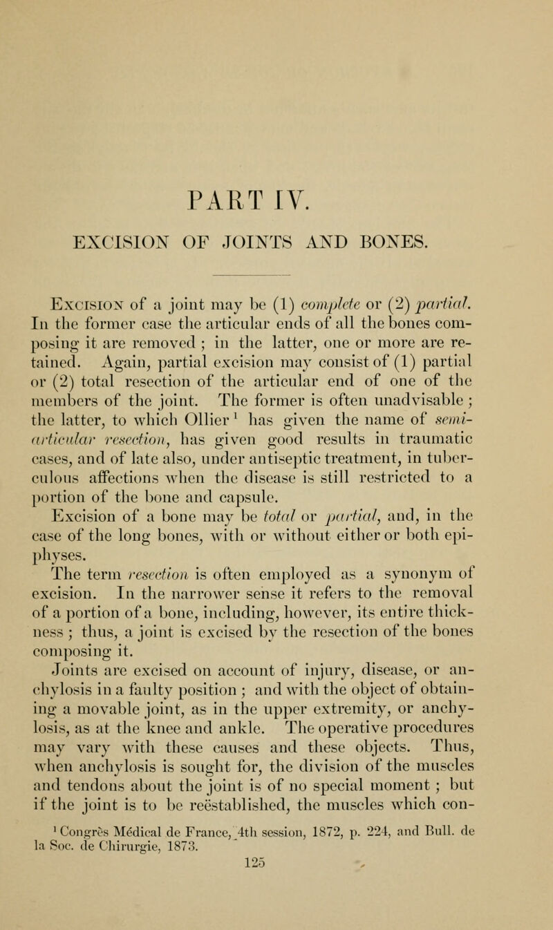 PART IV. EXCISION OF JOINTS AND BONES. Excision of a joint may be (1) complete or (2) partial. In the former case the articular ends of all the bones com- posing it are removed ; in the latter, one or more are re- tained. Again, partial excision may consist of (1) partial or (2) total resection of the articular end of one of the members of the joint. The former is often unadvisable ; the latter, to which Oilier l has given the name of semi- articular resection, has given good results in traumatic eases, and of late also, under antiseptic treatment, in tuber- culous affections when the disease is still restricted to a portion of the bone and capsule. Excision of a bone may be total or partial, and, in the case of the long bones, with or without either or both epi- physes. The term resection is often employed as a synonym of excision. In the narrower sense it refers to the removal of a portion of a bone, including, however, its entire thick- ness ; thus, a joint is excised by the resection of the bones composing it. Joints are excised on account of injury, disease, or an- chylosis in a faulty position ; and with the object of obtain- ing a movable joint, as in the upper extremity, or anchy- losis, as at the knee and ankle. The operative procedures may vary with these causes and these objects. Thus, when anchylosis is sought for, the division of the muscles and tendons about the joint is of no special moment ; but if the joint is to be reestablished, the muscles which con- ■Congivs Medieal de France, 4th session, 1872, p. 224, and Bull, de la Soc. de Chirurgie, 187o.