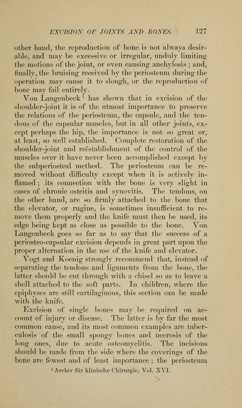 other hand, the reproduction of bone is not always desir- able, and may be excessive or irregular, unduly limiting the motions of the joint, or even causing anchylosis ; and, finally, the bruising received by the periosteum during the operation may cause it to slough, or the reproduction of bone may fail entirely. Von Langenbeck l has shown that in excision of the shoulder-joint it is of the utmost importance to preserve the relations of the periosteum, the capsule, and the ten- dons of the capsular muscles, but in all other joints, ex- cept perhaps the hip, the importance is not so great or, at least, so well established. Complete restoration of the shoulder-joint and reestablishment of the control of the muscles over it have never been accomplished except by the subperiosteal method. The periosteum can be re- moved without difficulty except when it is actively in- flamed ; its connection with the bone is very slight in cases of chronic osteitis and synovitis. The tendons, on the other hand, are so firmly attached to the bone that the elevator, or rugine, is sometimes insufficient to re- move them properly and the knife must then be used, its edge being kept as close as possible to the bone. Von Langenbeck goes so far as to say that the success of a periosteo-capsular excision depends in great part upon the proper alternation in the use of the knife and elevator. Vogt and Koenig strongly recommend that, instead of separating the tendons and ligaments from the bone, the latter should be cut through with a chisel so as to leave a shell attached to the soft parts. In children, where the epiphyses are still cartilaginous, this section can be made with the knife. Excision of single bones may be required on ac- count of injury or disease. The latter is by far the most common cause, and its most common examples are tuber- culosis of the small spongy bones and necrosis of the long ones, due to acute osteomyelitis. The incisions should be made from the side where the coverings of the bone are fewest and of least importance ; the periosteum