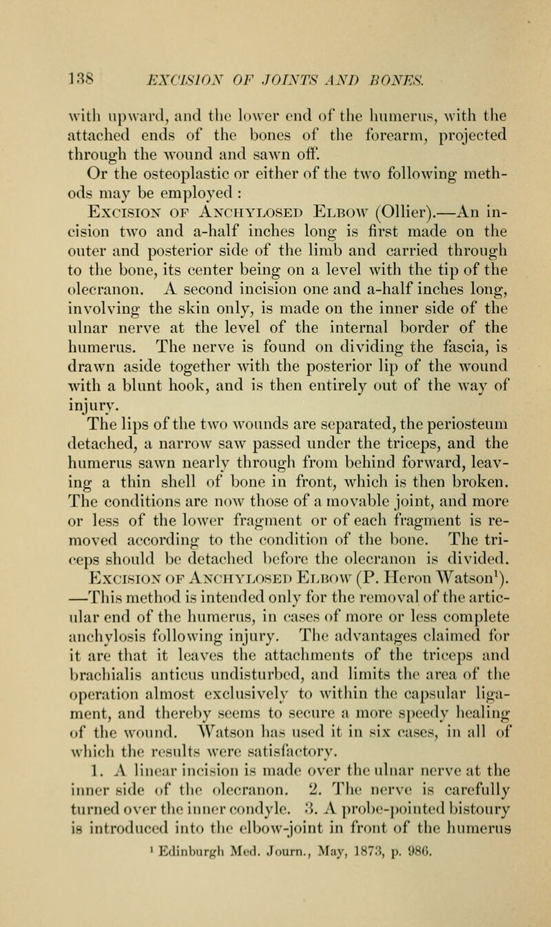with upward, and the lower end of the humerus, with the attached ends of the bones of the forearm, projected through the wound and sawn oif. Or the osteoplastic or either of the two following meth- ods may be employed : Excision of Anohylosed Elbow (Oilier).—An in- cision two and a-half inches long is first made on the outer and posterior side of the limb and carried through to the bone, its center being on a level with the tip of the olecranon. A second incision one and a-half inches long, involving the skin only, is made on the inner side of the ulnar nerve at the level of the internal border of the humerus. The nerve is found on dividing the fascia, is drawn aside together with the posterior lip of the wound with a blunt hook, and is then entirely out of the way of injury. The lips of the two wounds are separated, the periosteum detached, a narrow saw passed under the triceps, and the humerus sawn nearly through from behind forward, leav- ing a thin shell of bone in front, which is then broken. The conditions are now those of a movable joint, and more or less of the lower fragment or of each fragment is re- moved according to the condition of the bone. The tri- ceps should be detached before the olecranon is divided. Ex< IISION of A x< irvu )si;d Elb<>w (P. Heron Watson1). —This method is intended only for the removal of the artic- ular end of the humerus, in cases of more or less complete anchylosis following injury. The advantages claimed for it are that it leaves the attachments of the triceps and brachialis anticus undisturbed, and limits the area of the operation almost exclusively to within the capsular liga- ment, and thereby seems to secure a more speedy healing of the wound. Watson has used it in six cases, in all of which the results were satisfactory. 1. A linear incision is made over the ulnar nerve at the inner side of the olecranon. 2. The nerve is carefully turned over the inner condyle. 3. A probe-pointed bistoury i- introduced into the elbow-joint in front of the humerus ' Edinburgh Med. Journ., May, 1ST::, p. 98G.